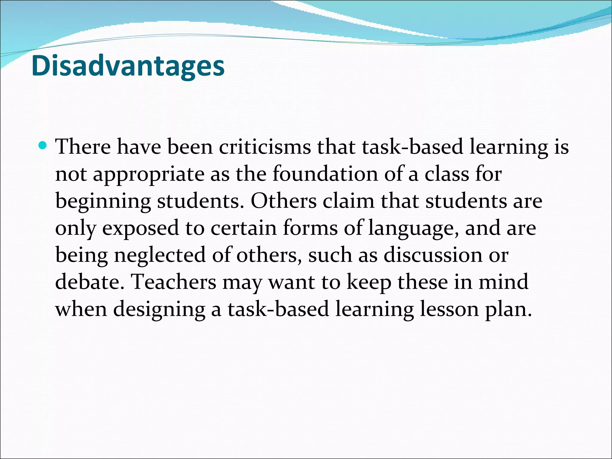 Disadvantages There have been criticisms that task-based learning is not appropriate as the foundation of a class for beginning students. Others claim that students are only exposed to certain forms of language, and are being neglected of others, such as discussion or debate. Teachers may want to keep these in mind when designing a task-based learning lesson plan. 