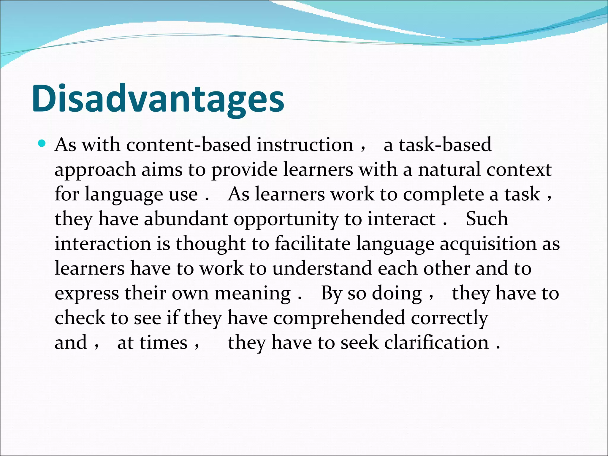 Disadvantages As with content-based instruction ， a task-based approach aims to provide learners with a natural context for language use ． As learners work to complete a task ， they have abundant opportunity to interact ． Such interaction is thought to facilitate language acquisition as learners have to work to understand each other and to express their own meaning ． By so doing ， they have to check to see if they have comprehended correctly and ， at times ，  they have to seek clarification ． 