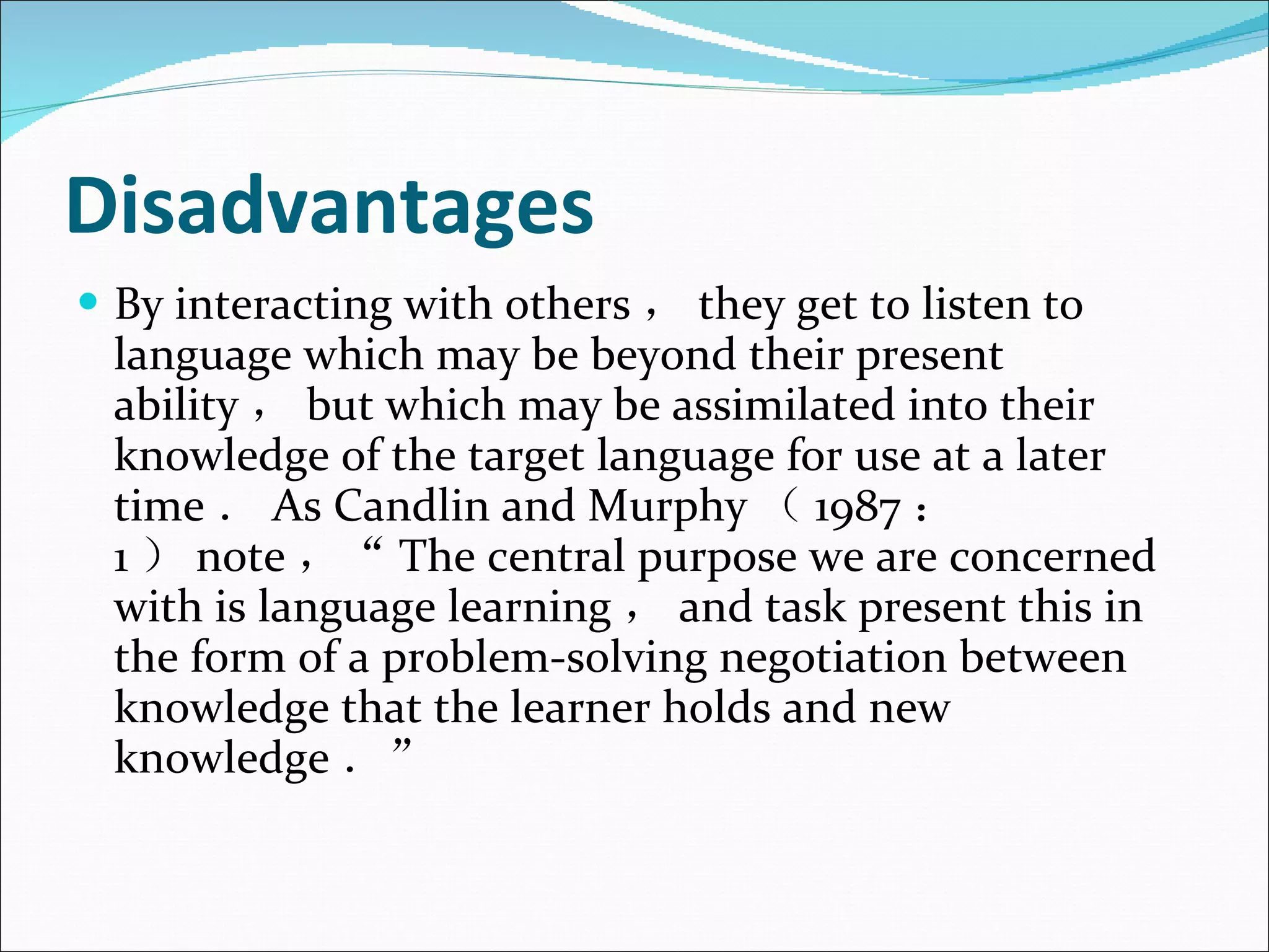 Disadvantages By interacting with others ， they get to listen to language which may be beyond their present ability ， but which may be assimilated into their knowledge of the target language for use at a later time ． As Candlin and Murphy （ 1987 ： 1 ） note ，“ The central purpose we are concerned with is language learning ， and task present this in the form of a problem-solving negotiation between knowledge that the learner holds and new knowledge ．”  