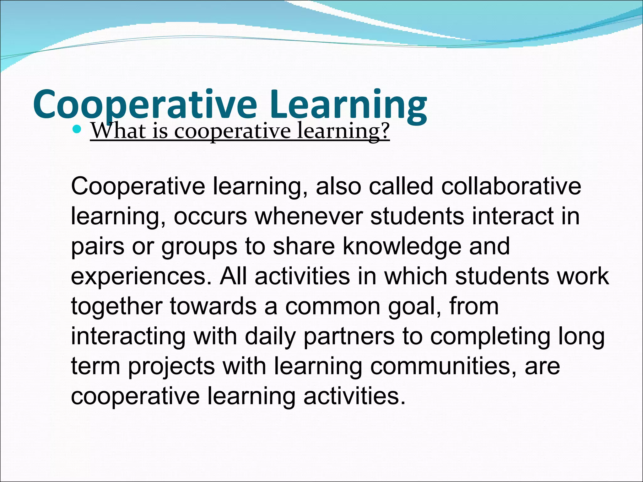 Cooperative Learning What is cooperative learning? Cooperative learning, also called collaborative learning, occurs whenever students interact in pairs or groups to share knowledge and experiences. All activities in which students work together towards a common goal, from interacting with daily partners to completing long term projects with learning communities, are cooperative learning activities. 