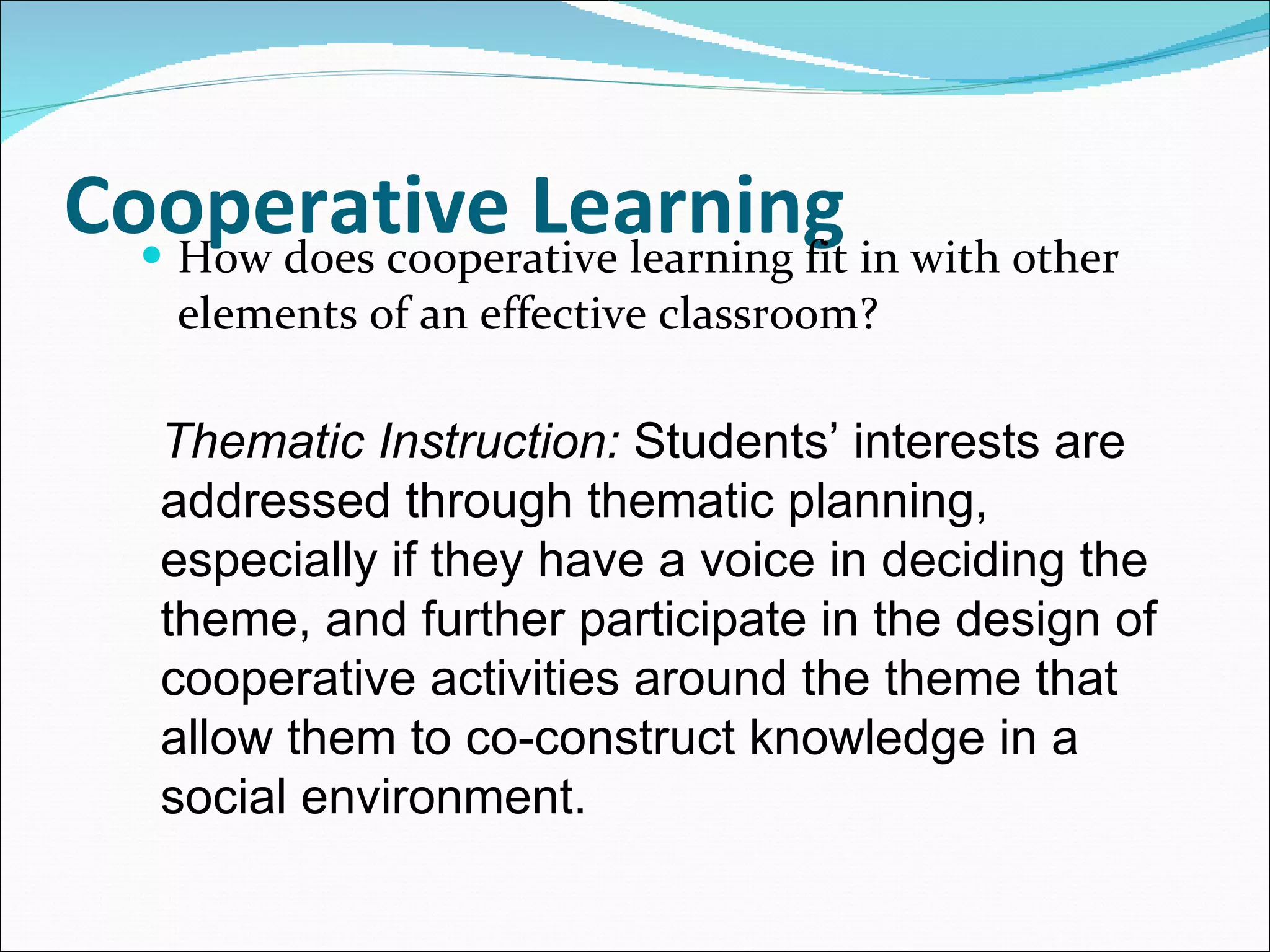 Cooperative Learning How does cooperative learning fit in with other elements of an effective classroom? Thematic Instruction:  Students’ interests are addressed through thematic planning, especially if they have a voice in deciding the theme, and further participate in the design of cooperative activities around the theme that allow them to co-construct knowledge in a social environment. 