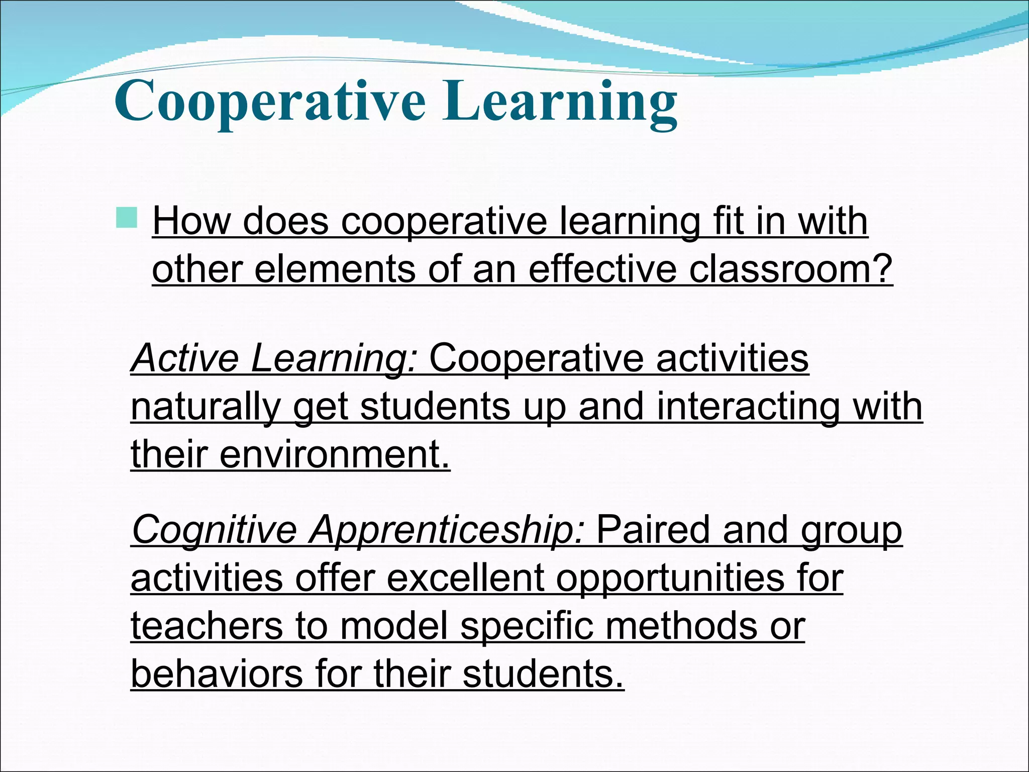 Cooperative Learning How does cooperative learning fit in with other elements of an effective classroom? Active Learning:  Cooperative activities naturally get students up and interacting with their environment. Cognitive Apprenticeship:  Paired and group activities offer excellent opportunities for teachers to model specific methods or behaviors for their students. 