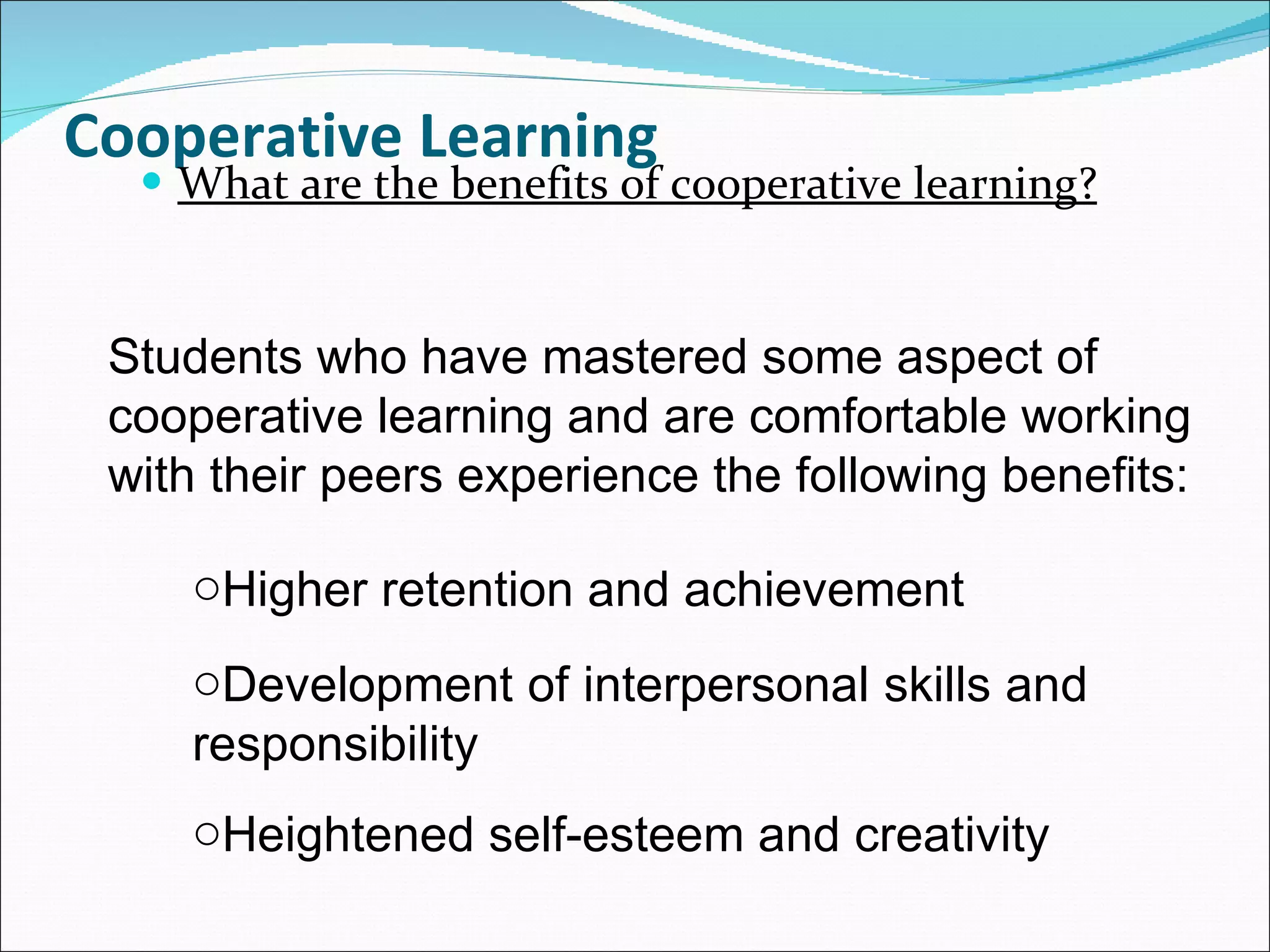 Cooperative Learning What are the benefits of cooperative learning? Students who have mastered some aspect of cooperative learning and are comfortable working with their peers experience the following benefits: Higher retention and achievement  Development of interpersonal skills and responsibility  Heightened self-esteem and creativity 