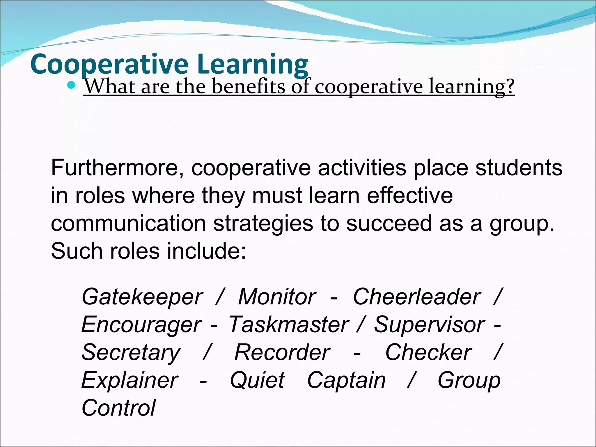 Cooperative Learning What are the benefits of cooperative learning? Furthermore, cooperative activities place students in roles where they must learn effective communication strategies to succeed as a group. Such roles include: Gatekeeper / Monitor - Cheerleader / Encourager - Taskmaster / Supervisor - Secretary / Recorder - Checker / Explainer - Quiet Captain / Group Control 