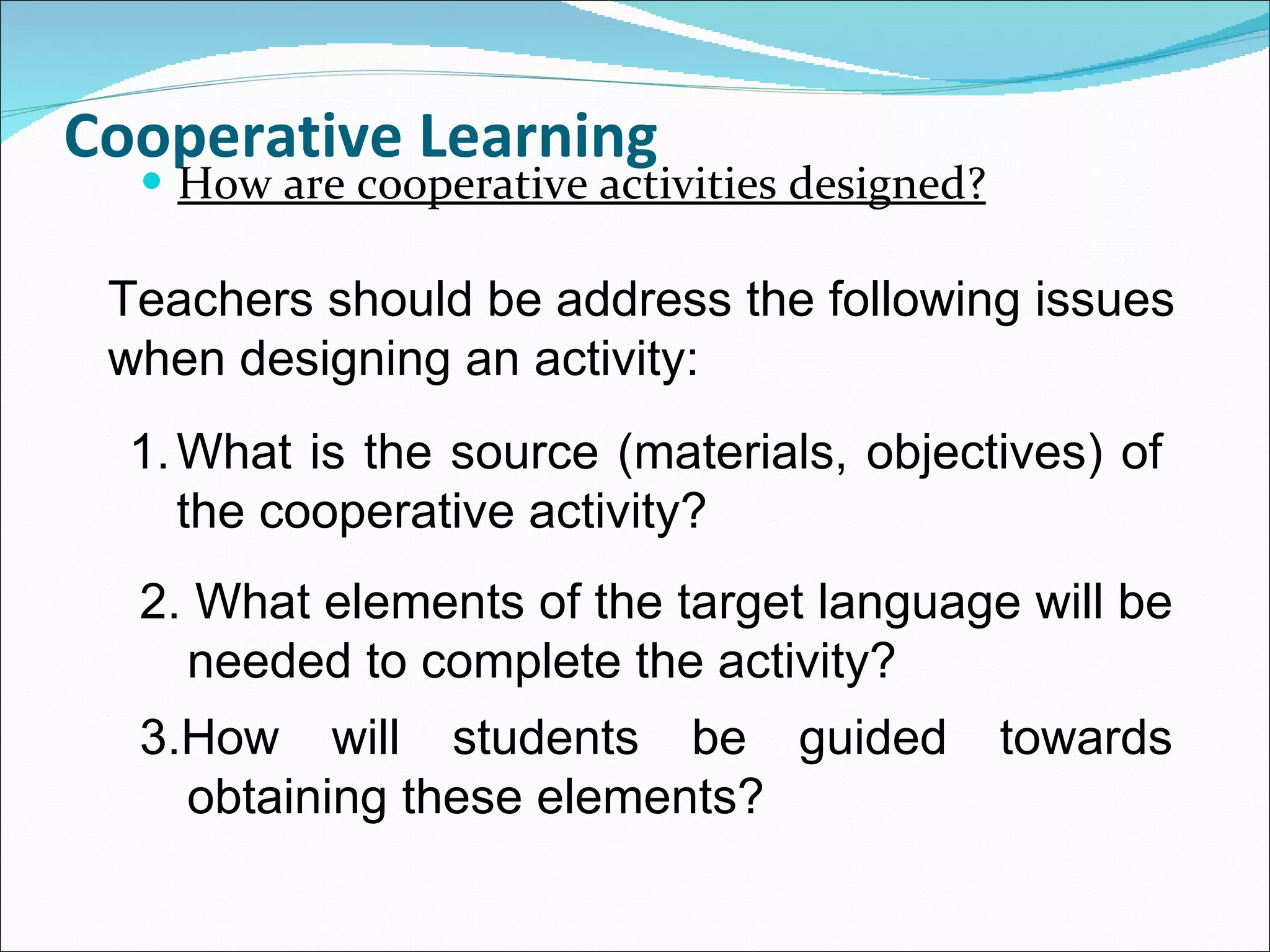 Cooperative Learning How are cooperative activities designed? Teachers should be address the following issues when designing an activity: What is the source (materials, objectives) of the cooperative activity? 2. What elements of the target language will be needed to complete the activity? 3.How will students be guided towards obtaining these elements? 