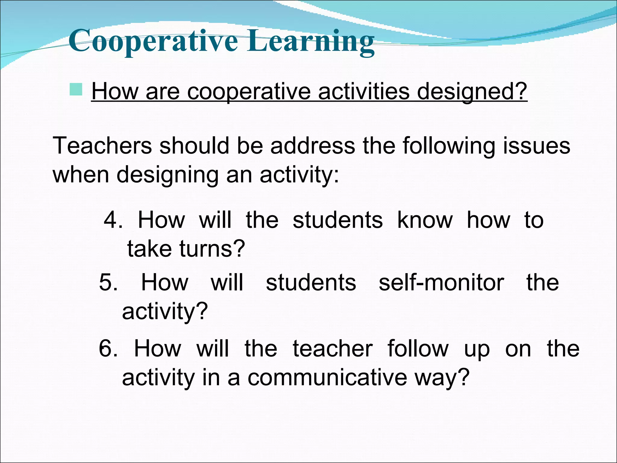 Cooperative Learning How are cooperative activities designed? Teachers should be address the following issues when designing an activity: 4. How will the students know how to take turns? 5. How will students self-monitor the activity? ` 6. How will the teacher follow up on the activity in a communicative way? 