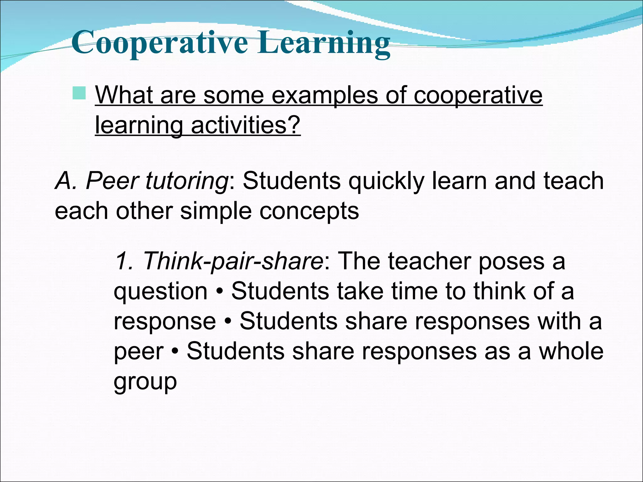 Cooperative Learning What are some examples of cooperative learning activities? A. Peer tutoring : Students quickly learn and teach each other simple concepts 1. Think-pair-share : The teacher poses a question • Students take time to think of a response • Students share responses with a peer • Students share responses as a whole group 