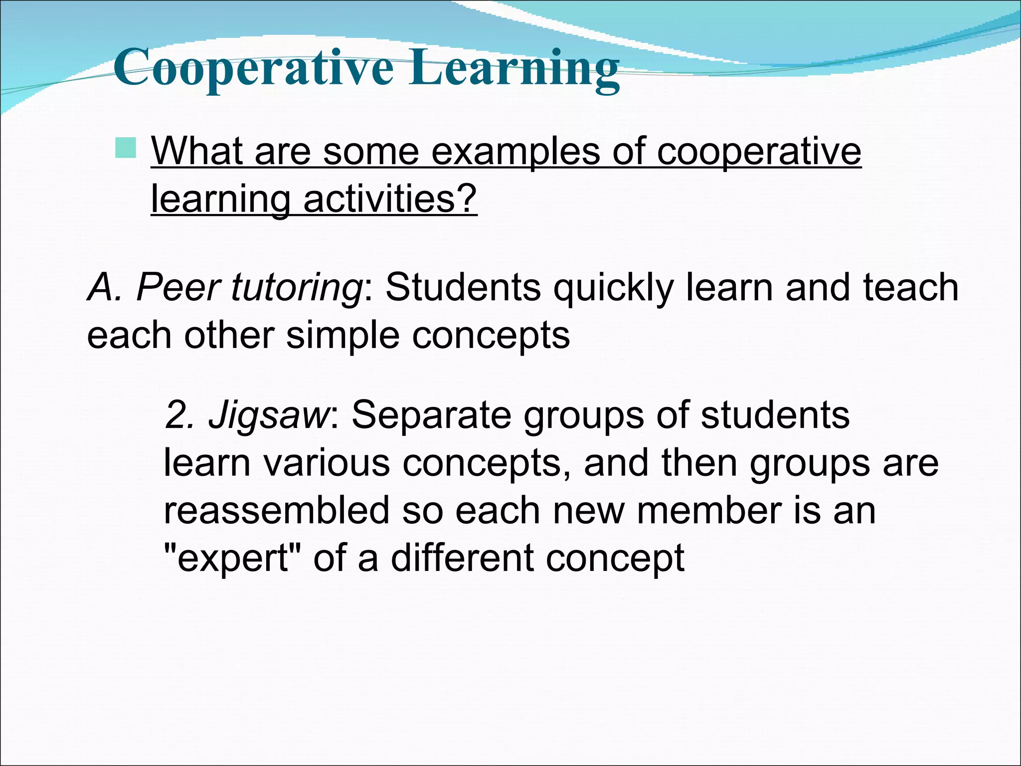 Cooperative Learning What are some examples of cooperative learning activities? A. Peer tutoring : Students quickly learn and teach each other simple concepts 2. Jigsaw : Separate groups of students learn various concepts, and then groups are reassembled so each new member is an &quot;expert&quot; of a different concept 