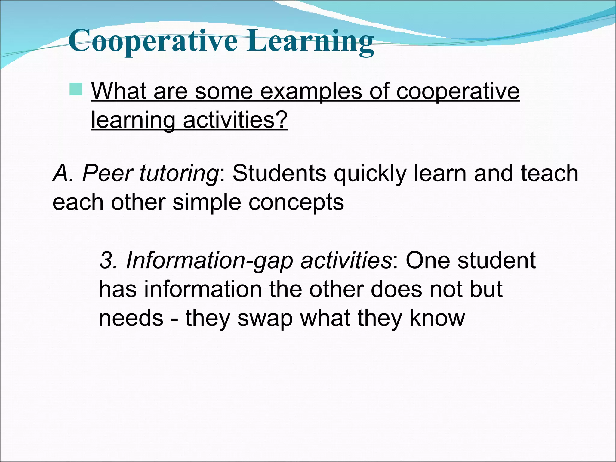 Cooperative Learning What are some examples of cooperative learning activities? A. Peer tutoring : Students quickly learn and teach each other simple concepts 3. Information-gap activities : One student has information the other does not but needs - they swap what they know 