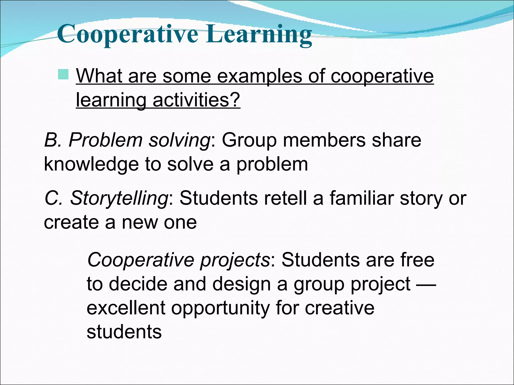 Cooperative Learning What are some examples of cooperative learning activities? B. Problem solving : Group members share knowledge to solve a problem C. Storytelling : Students retell a familiar story or create a new one Cooperative projects : Students are free to decide and design a group project — excellent opportunity for creative students 