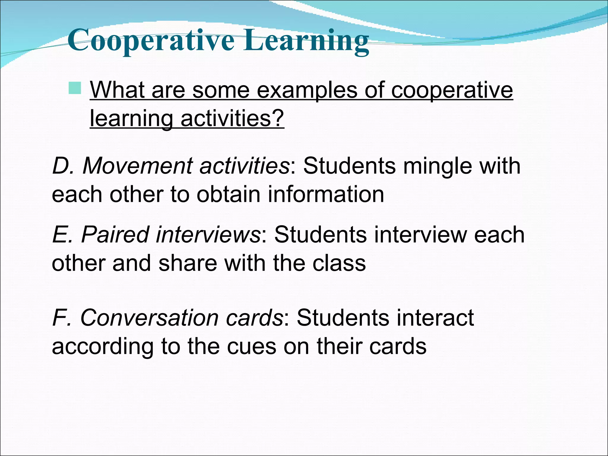Cooperative Learning What are some examples of cooperative learning activities? D. Movement activities : Students mingle with each other to obtain information E. Paired interviews : Students interview each other and share with the class F. Conversation cards : Students interact according to the cues on their cards 