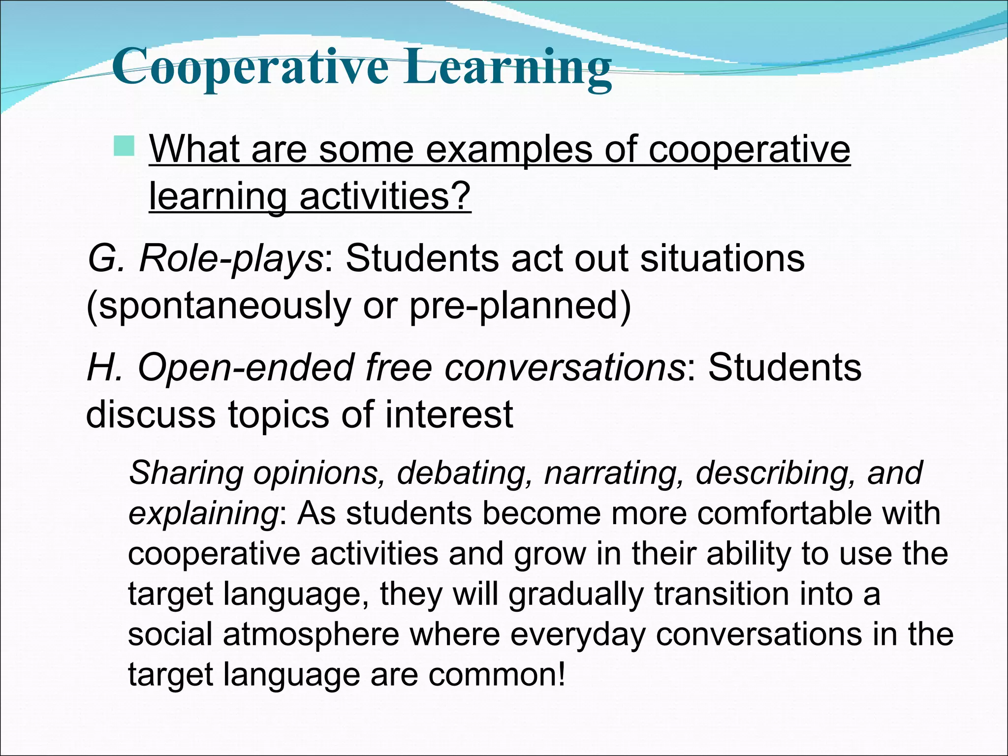Cooperative Learning What are some examples of cooperative learning activities? G. Role-plays : Students act out situations (spontaneously or pre-planned) H. Open-ended free conversations : Students discuss topics of interest Sharing opinions, debating, narrating, describing, and explaining : As students become more comfortable with cooperative activities and grow in their ability to use the target language, they will gradually transition into a social atmosphere where everyday conversations in the target language are common! 
