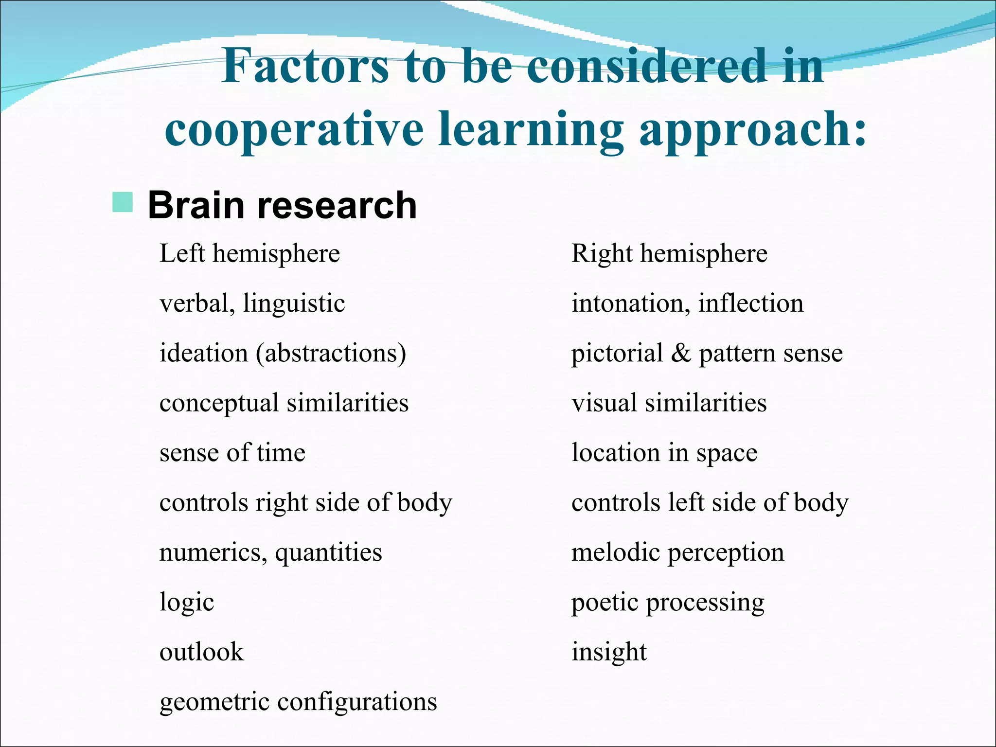 Factors to be considered in cooperative learning approach:   Brain research   Left hemisphere Right hemisphere verbal, linguistic intonation, inflection ideation (abstractions) pictorial & pattern sense conceptual similarities visual similarities sense of time location in space controls right side of body controls left side of body numerics, quantities melodic perception logic poetic processing outlook insight geometric configurations 