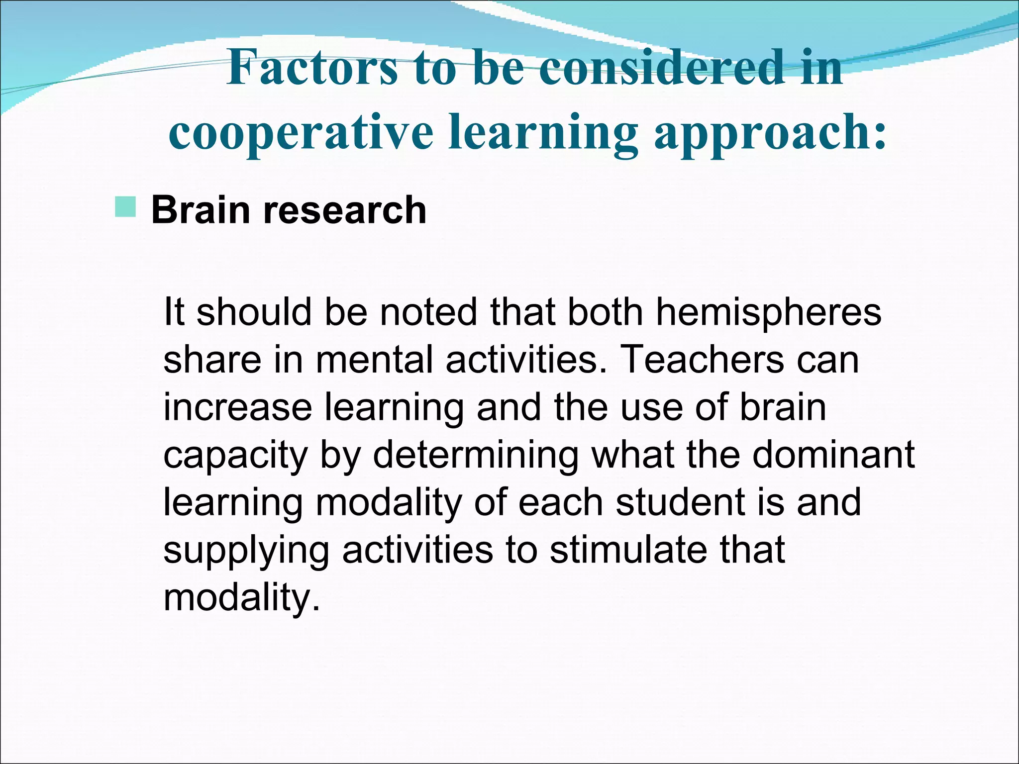 Factors to be considered in cooperative learning approach:   Brain research   It should be noted that both hemispheres share in mental activities. Teachers can increase learning and the use of brain capacity by determining what the dominant learning modality of each student is and supplying activities to stimulate that modality.  