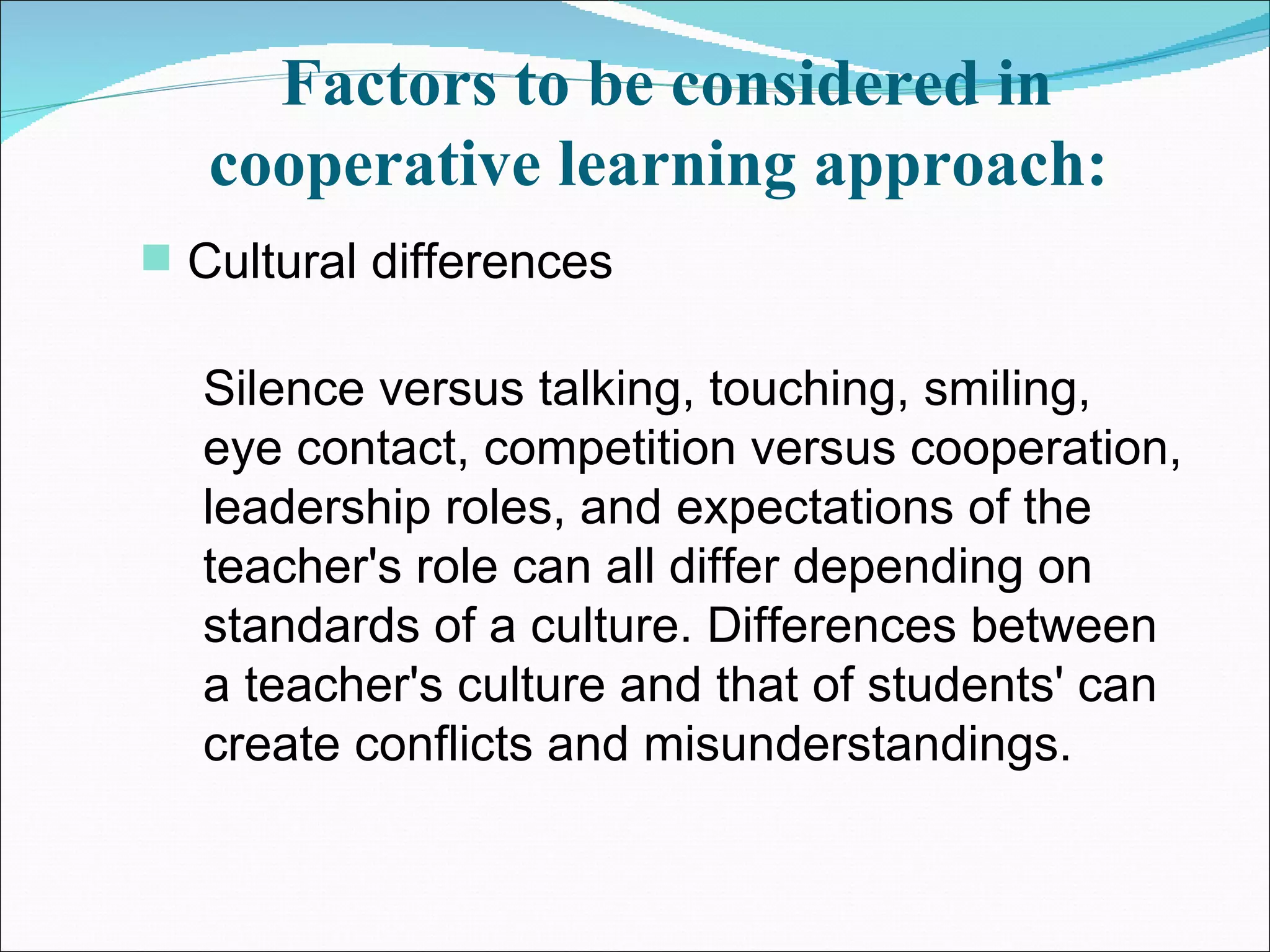 Factors to be considered in cooperative learning approach:   Cultural differences  Silence versus talking, touching, smiling, eye contact, competition versus cooperation, leadership roles, and expectations of the teacher's role can all differ depending on standards of a culture. Differences between a teacher's culture and that of students' can create conflicts and misunderstandings.  