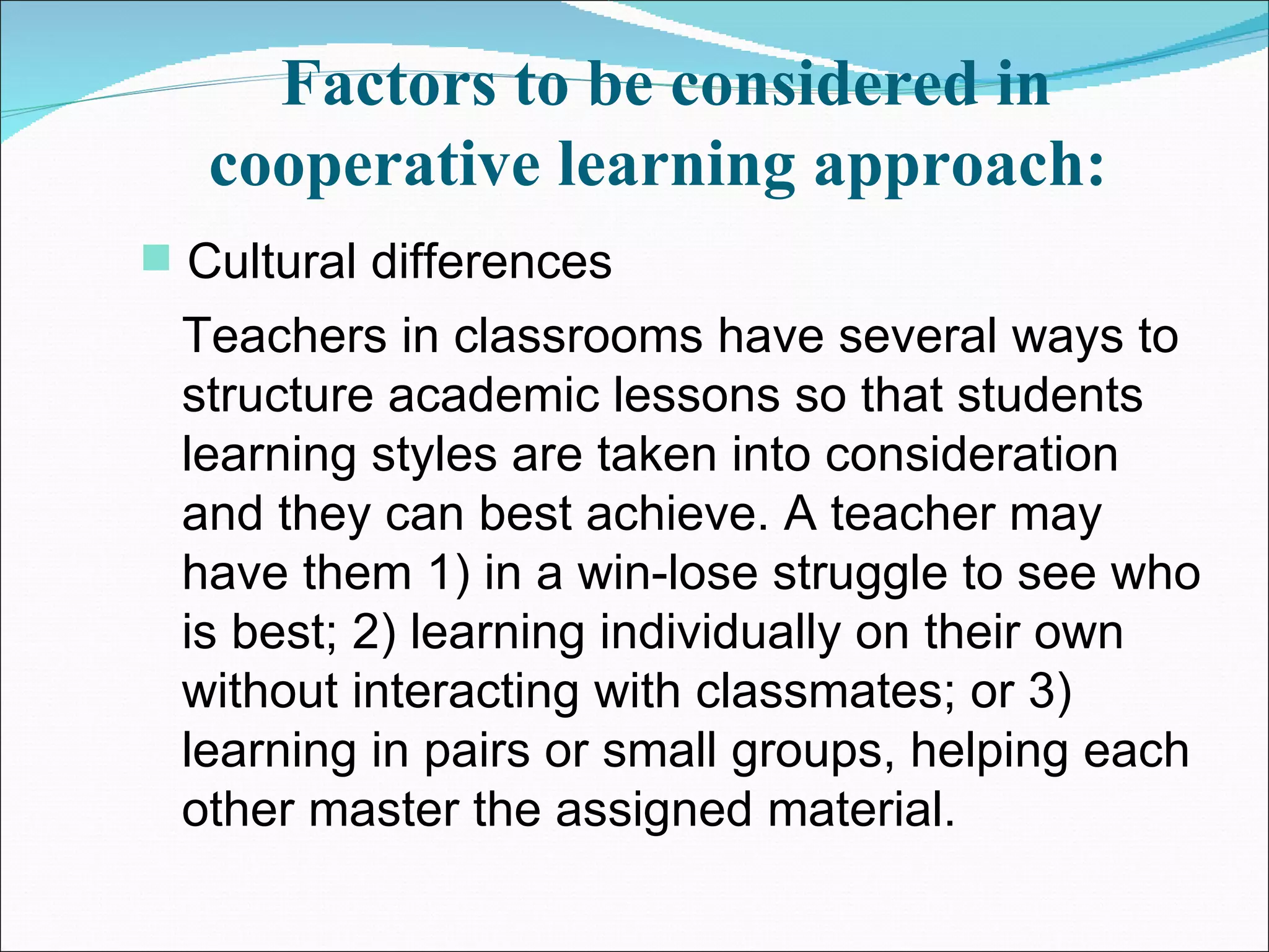 Factors to be considered in cooperative learning approach:   Cultural differences  Teachers in classrooms have several ways to structure academic lessons so that students learning styles are taken into consideration and they can best achieve. A teacher may have them 1) in a win-lose struggle to see who is best; 2) learning individually on their own without interacting with classmates; or 3) learning in pairs or small groups, helping each other master the assigned material.  