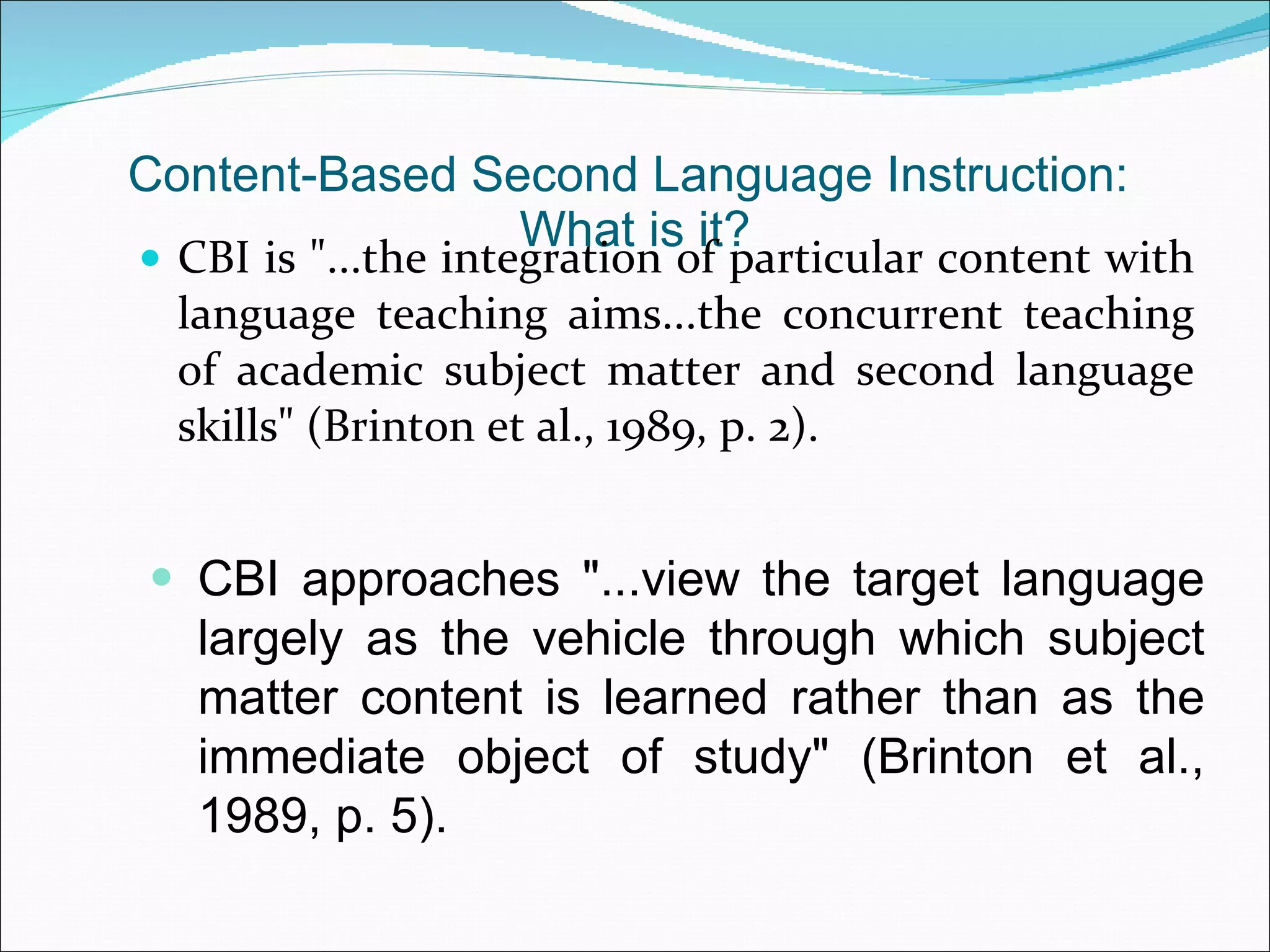 Content-Based Second Language Instruction:  What is it? CBI is &quot;...the integration of particular content with language teaching aims...the concurrent teaching of academic subject matter and second language skills&quot; (Brinton et al., 1989, p. 2). CBI approaches &quot;...view the target language largely as the vehicle through which subject matter content is learned rather than as the immediate object of study&quot; (Brinton et al., 1989, p. 5). 