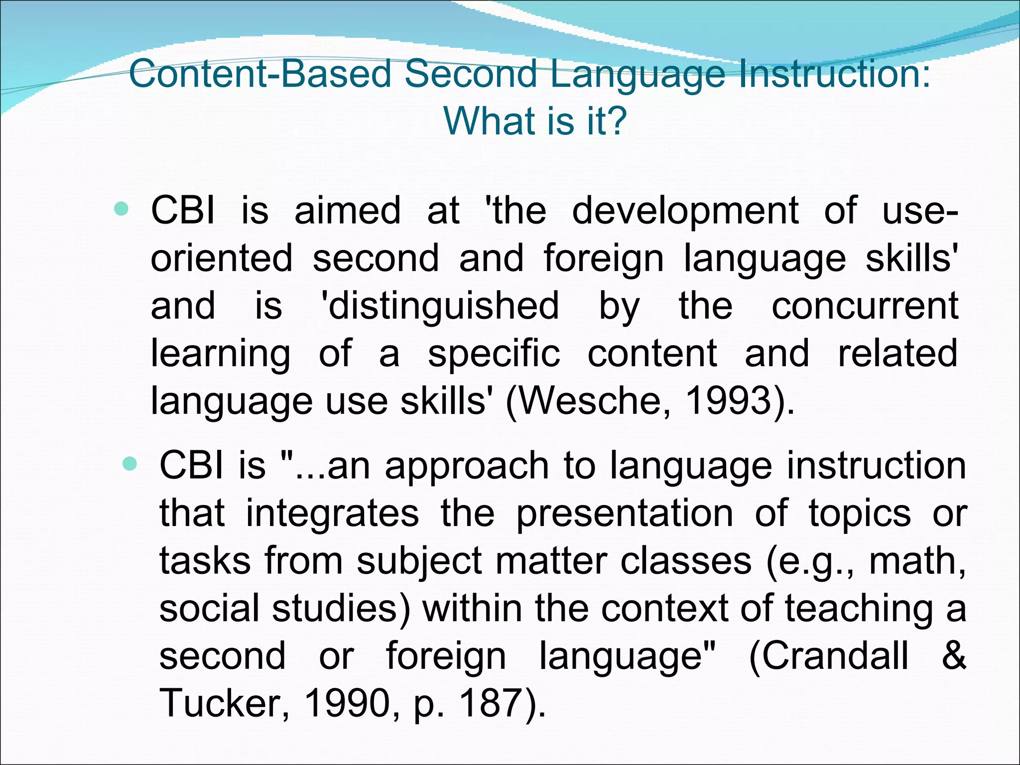 Content-Based Second Language Instruction:  What is it? CBI is aimed at 'the development of use-oriented second and foreign language skills' and is 'distinguished by the concurrent learning of a specific content and related language use skills' (Wesche, 1993). CBI is &quot;...an approach to language instruction that integrates the presentation of topics or tasks from subject matter classes (e.g., math, social studies) within the context of teaching a second or foreign language&quot; (Crandall & Tucker, 1990, p. 187). 