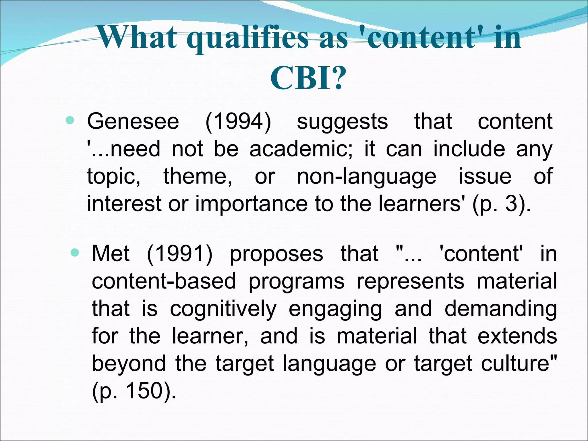 What qualifies as 'content' in CBI? Genesee (1994) suggests that content '...need not be academic; it can include any topic, theme, or non-language issue of interest or importance to the learners' (p. 3). Met (1991) proposes that &quot;... 'content' in content-based programs represents material that is cognitively engaging and demanding for the learner, and is material that extends beyond the target language or target culture&quot; (p. 150). 