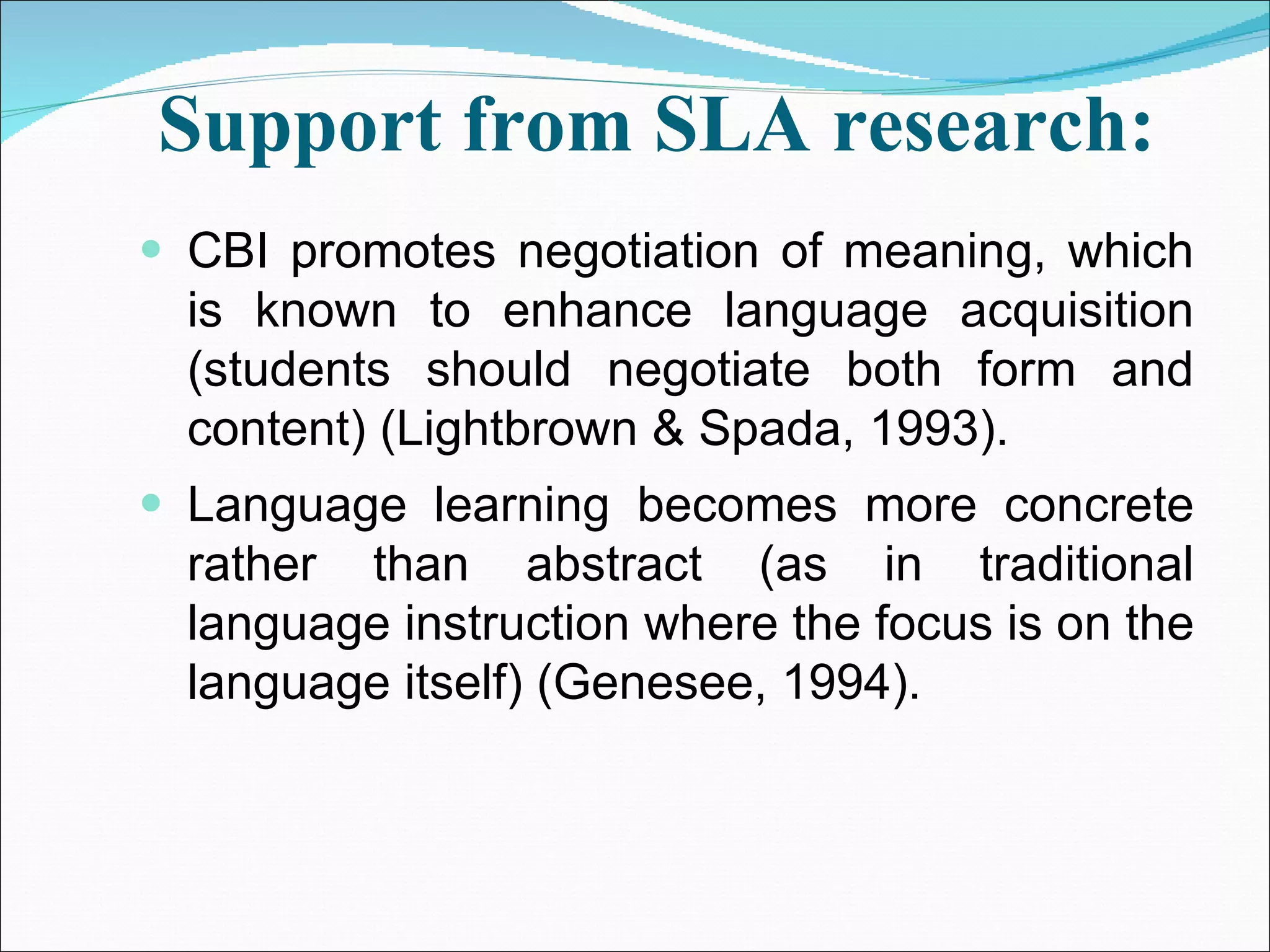 Support from SLA research:   CBI promotes negotiation of meaning, which is known to enhance language acquisition (students should negotiate both form and content) (Lightbrown & Spada, 1993). Language learning becomes more concrete rather than abstract (as in traditional language instruction where the focus is on the language itself) (Genesee, 1994). 