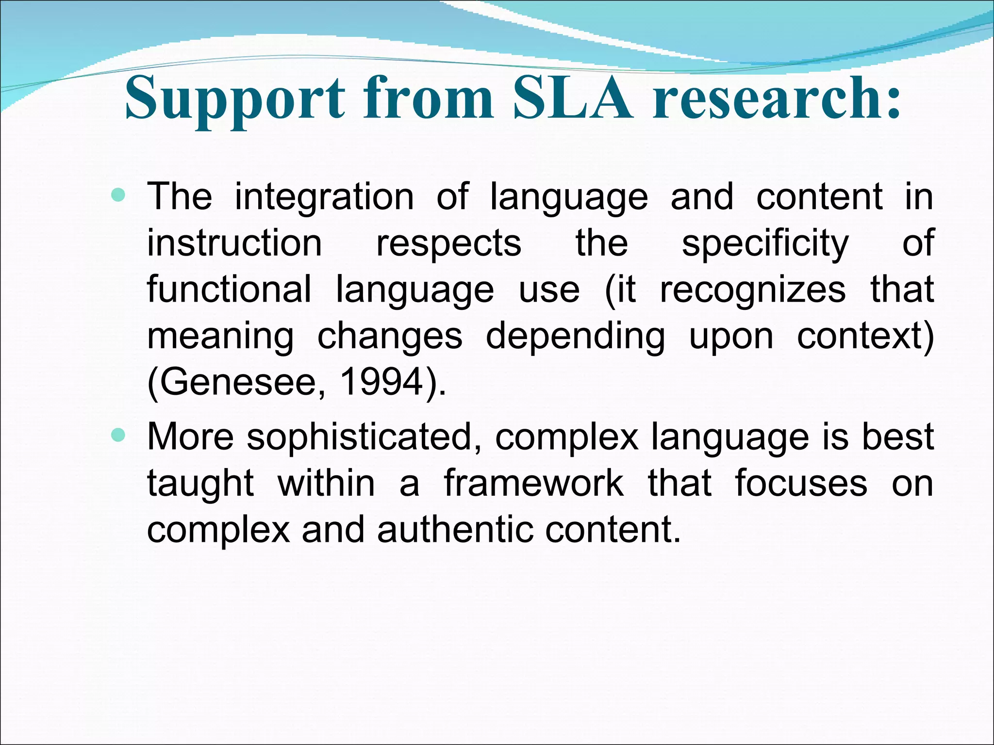 Support from SLA research:   The integration of language and content in instruction respects the specificity of functional language use (it recognizes that meaning changes depending upon context) (Genesee, 1994). More sophisticated, complex language is best taught within a framework that focuses on complex and authentic content. 