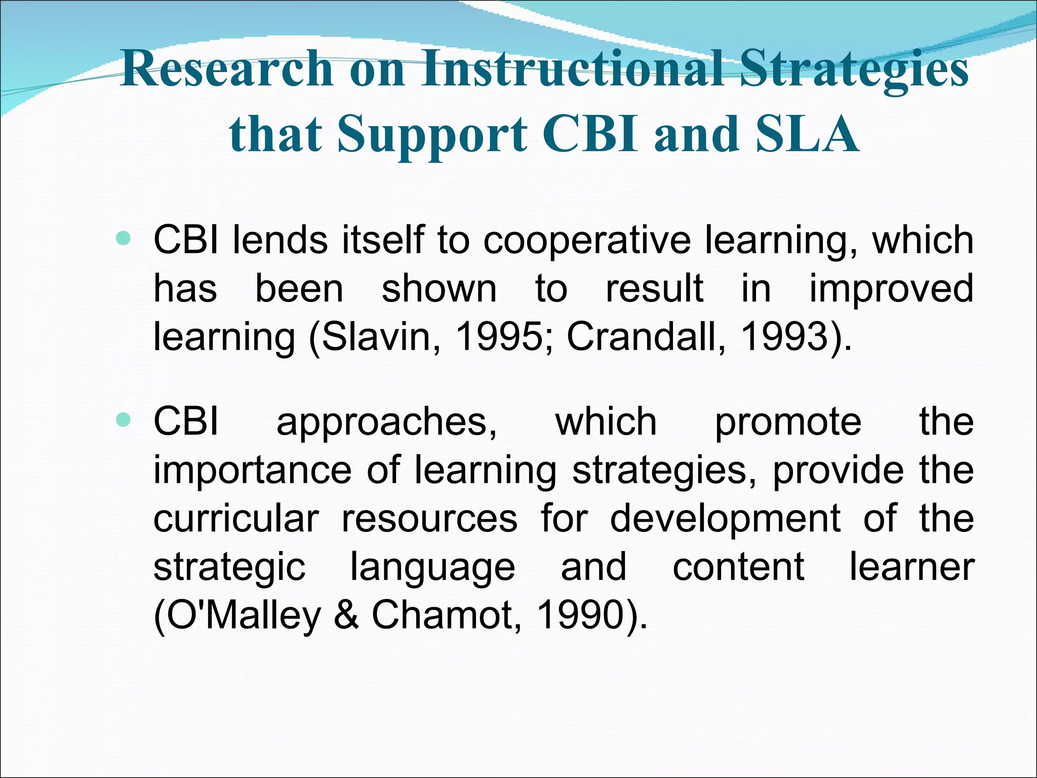 Research on Instructional Strategies that Support CBI and SLA CBI lends itself to cooperative learning, which has been shown to result in improved learning (Slavin, 1995; Crandall, 1993). CBI approaches, which promote the importance of learning strategies, provide the curricular resources for development of the strategic language and content learner (O'Malley & Chamot, 1990). 