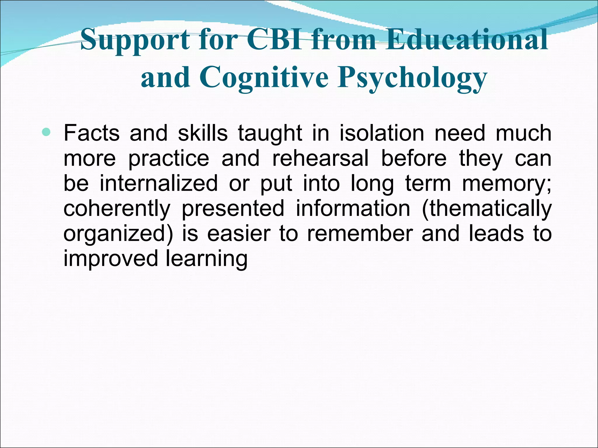 Support for CBI from Educational and Cognitive Psychology Facts and skills taught in isolation need much more practice and rehearsal before they can be internalized or put into long term memory; coherently presented information (thematically organized) is easier to remember and leads to improved learning  