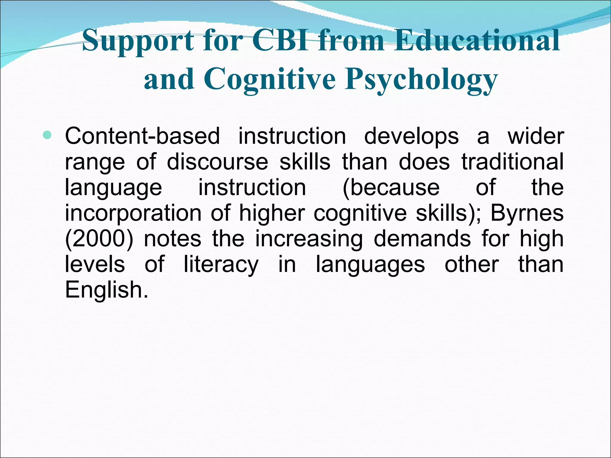 Support for CBI from Educational and Cognitive Psychology Content-based instruction develops a wider range of discourse skills than does traditional language instruction (because of the incorporation of higher cognitive skills); Byrnes (2000) notes the increasing demands for high levels of literacy in languages other than English. 