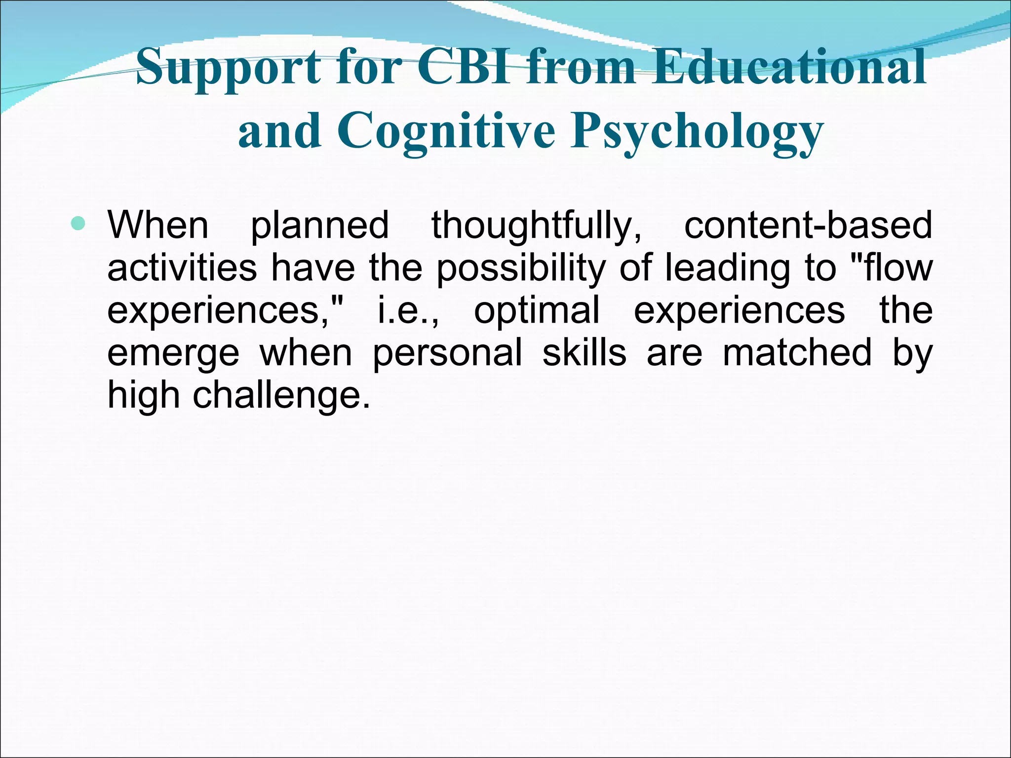 Support for CBI from Educational and Cognitive Psychology When planned thoughtfully, content-based activities have the possibility of leading to &quot;flow experiences,&quot; i.e., optimal experiences the emerge when personal skills are matched by high challenge. 