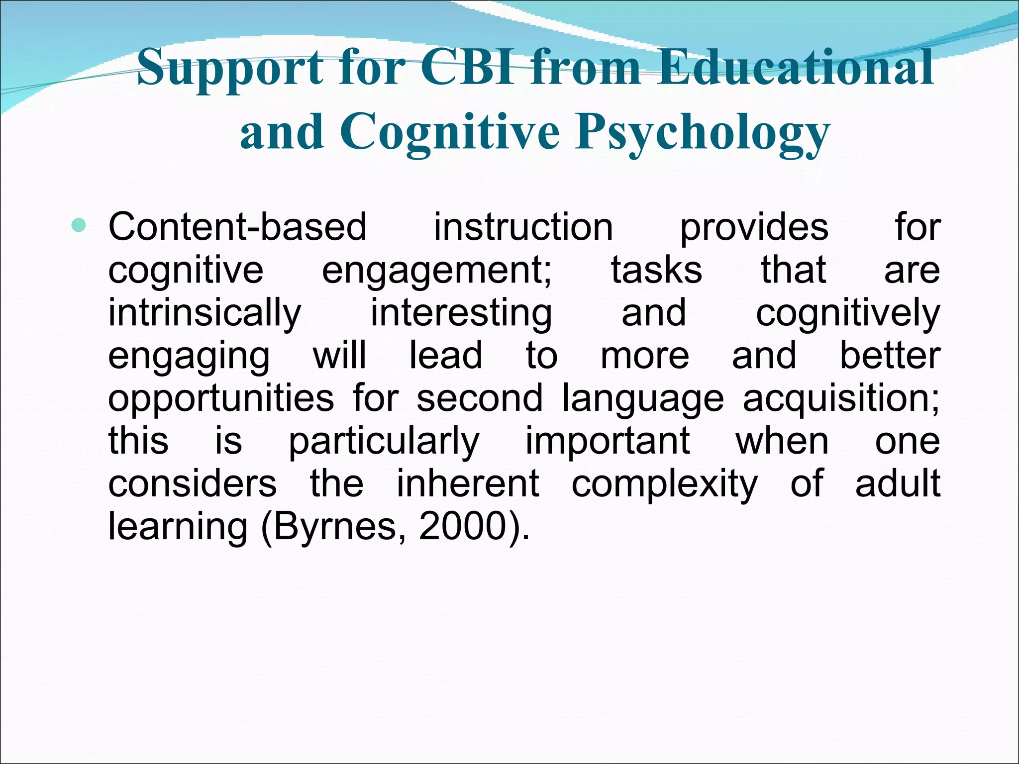 Support for CBI from Educational and Cognitive Psychology Content-based instruction provides for cognitive engagement; tasks that are intrinsically interesting and cognitively engaging will lead to more and better opportunities for second language acquisition; this is particularly important when one considers the inherent complexity of adult learning (Byrnes, 2000). 