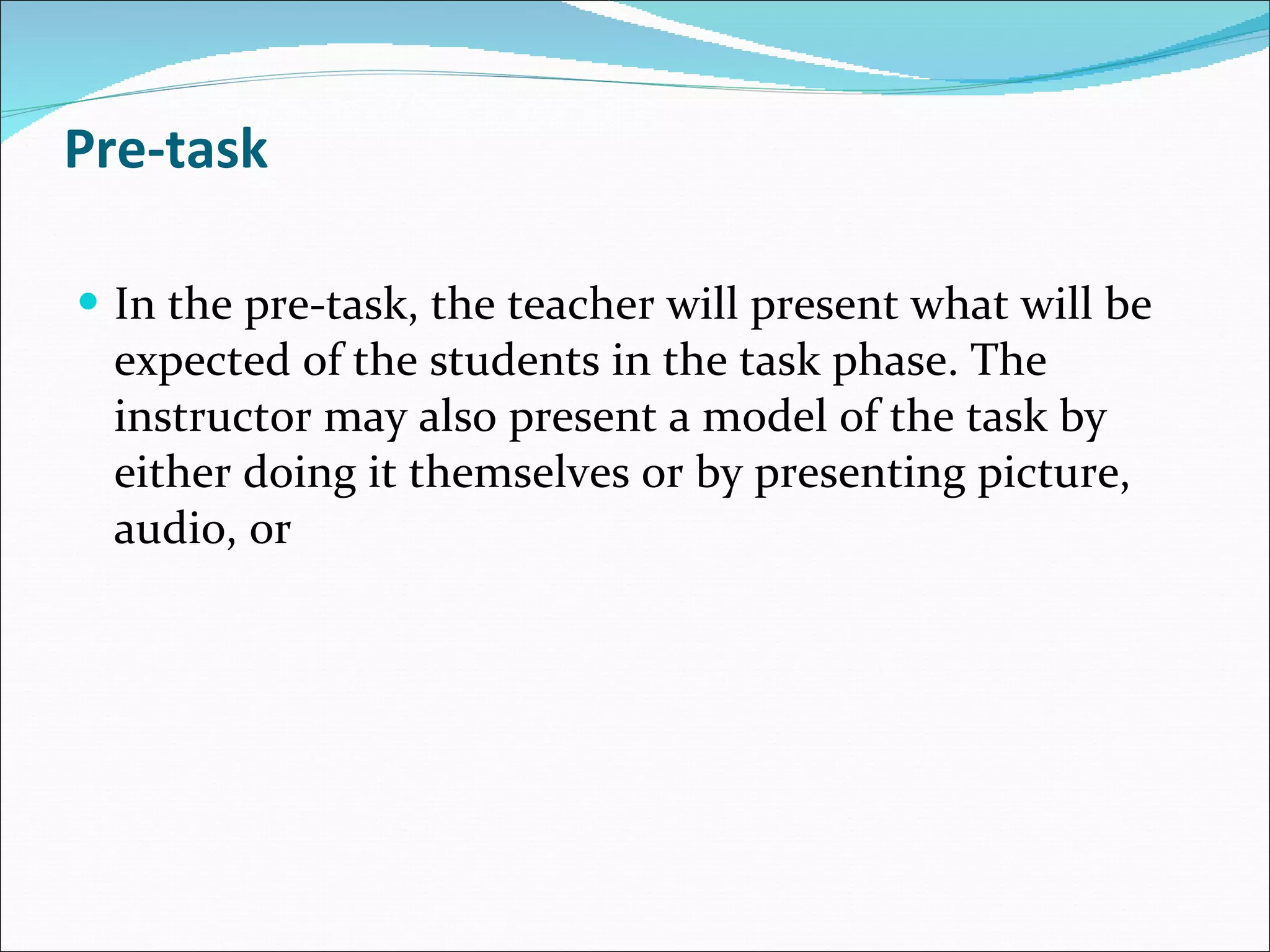 Pre-task In the pre-task, the teacher will present what will be expected of the students in the task phase. The instructor may also present a model of the task by either doing it themselves or by presenting picture, audio, or  