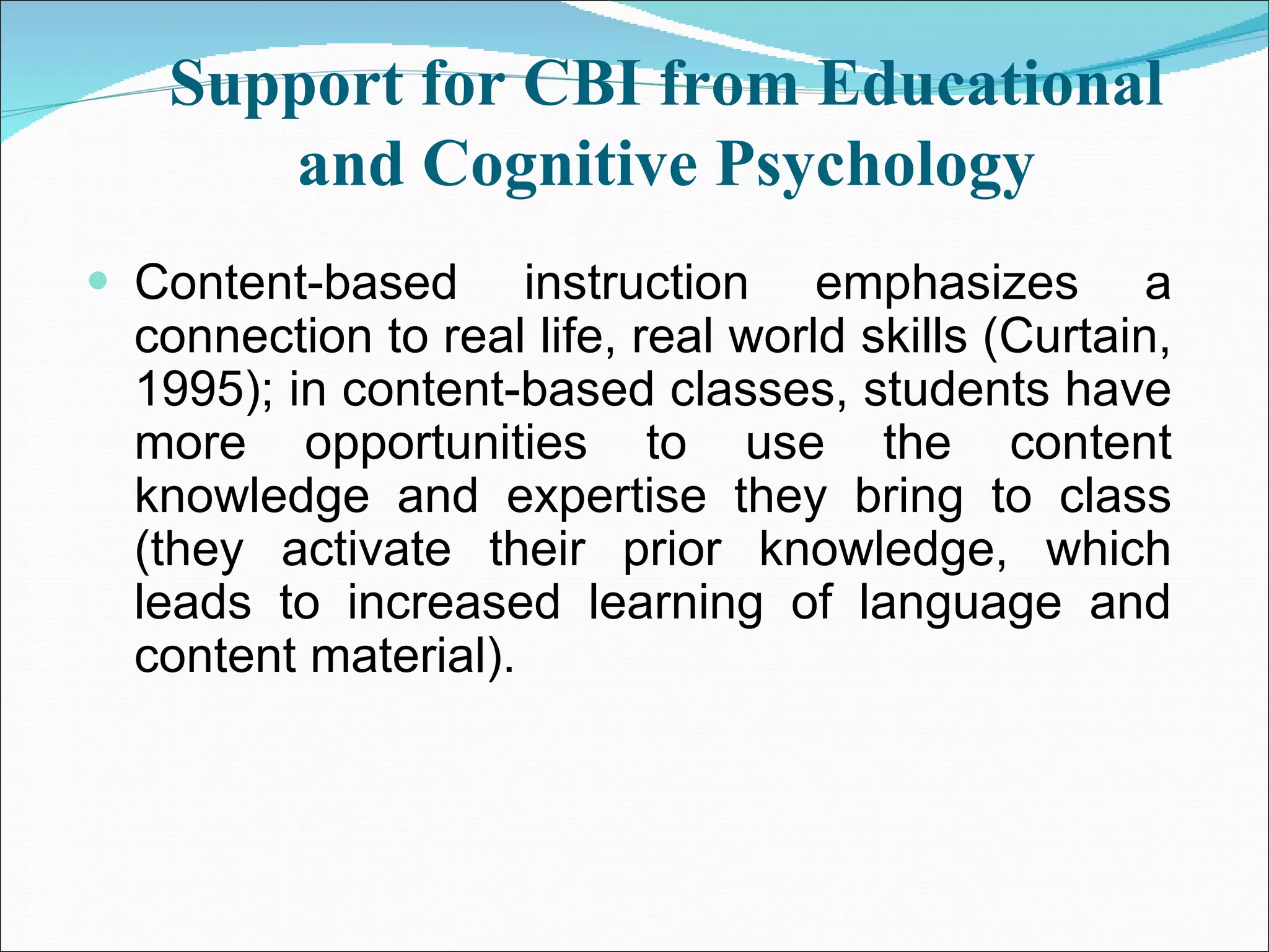 Support for CBI from Educational and Cognitive Psychology Content-based instruction emphasizes a connection to real life, real world skills (Curtain, 1995); in content-based classes, students have more opportunities to use the content knowledge and expertise they bring to class (they activate their prior knowledge, which leads to increased learning of language and content material). 