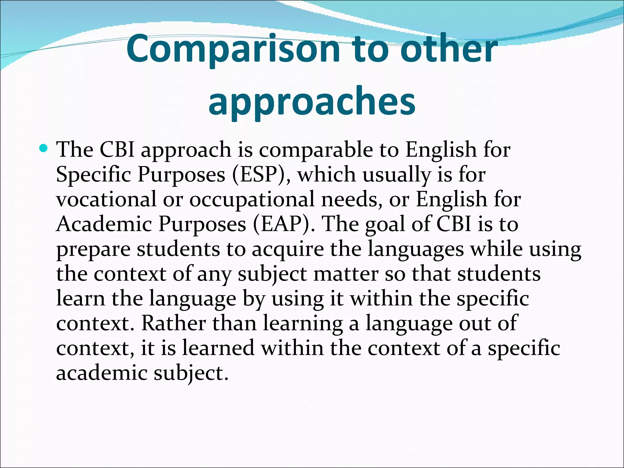 Comparison to other approaches The CBI approach is comparable to English for Specific Purposes (ESP), which usually is for vocational or occupational needs, or English for Academic Purposes (EAP). The goal of CBI is to prepare students to acquire the languages while using the context of any subject matter so that students learn the language by using it within the specific context. Rather than learning a language out of context, it is learned within the context of a specific academic subject. 