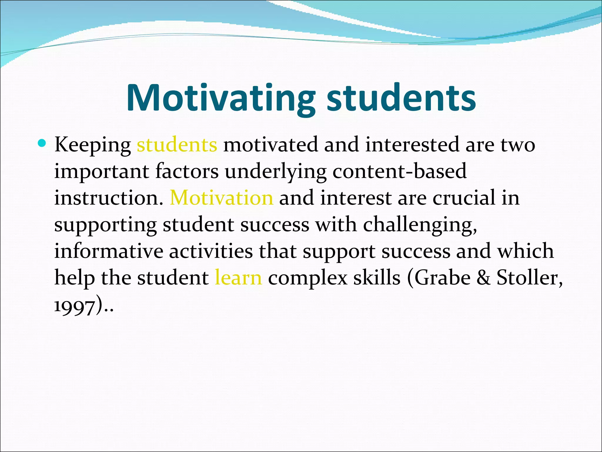 Motivating students Keeping  students  motivated and interested are two important factors underlying content-based instruction.  Motivation  and interest are crucial in supporting student success with challenging, informative activities that support success and which help the student  learn  complex skills (Grabe & Stoller, 1997).. 