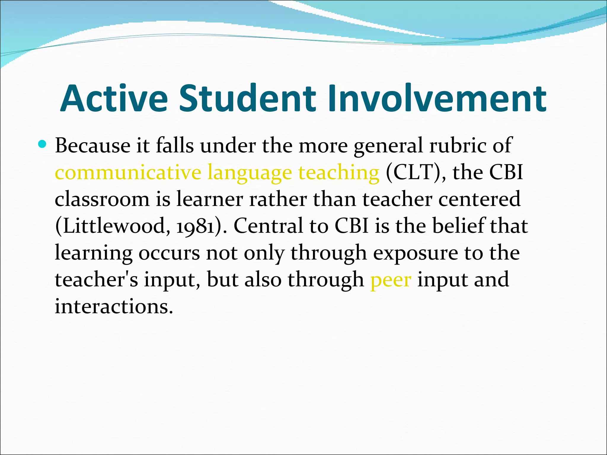 Active Student Involvement Because it falls under the more general rubric of  communicative language teaching  (CLT), the CBI classroom is learner rather than teacher centered (Littlewood, 1981). Central to CBI is the belief that learning occurs not only through exposure to the teacher's input, but also through  peer  input and interactions.  