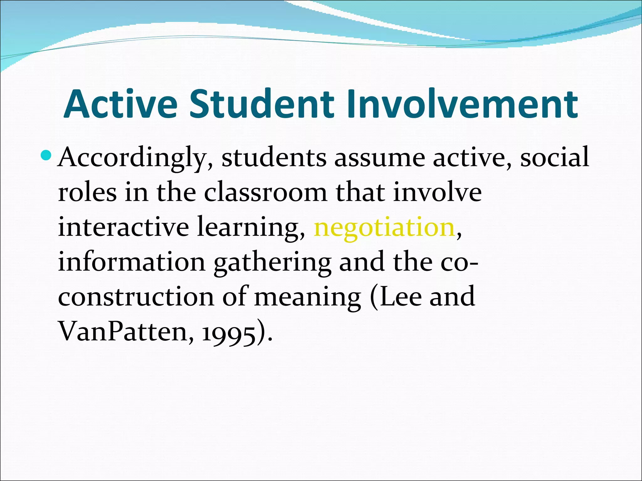 Active Student Involvement Accordingly, students assume active, social roles in the classroom that involve interactive learning,  negotiation , information gathering and the co-construction of meaning (Lee and VanPatten, 1995). 