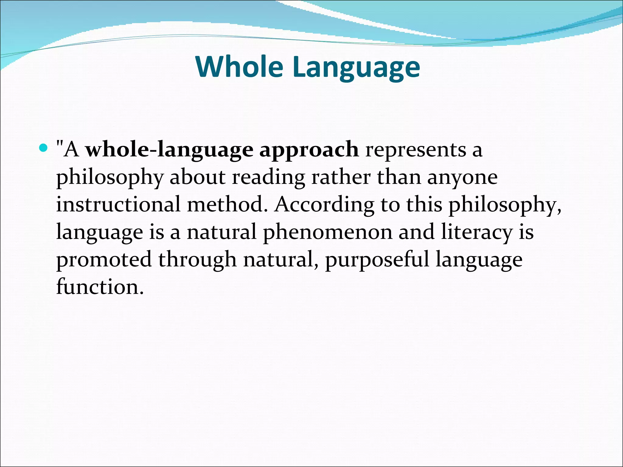 Whole Language  &quot;A  whole-language approach  represents a philosophy about reading rather than anyone instructional method. According to this philosophy, language is a natural phenomenon and literacy is promoted through natural, purposeful language function.  