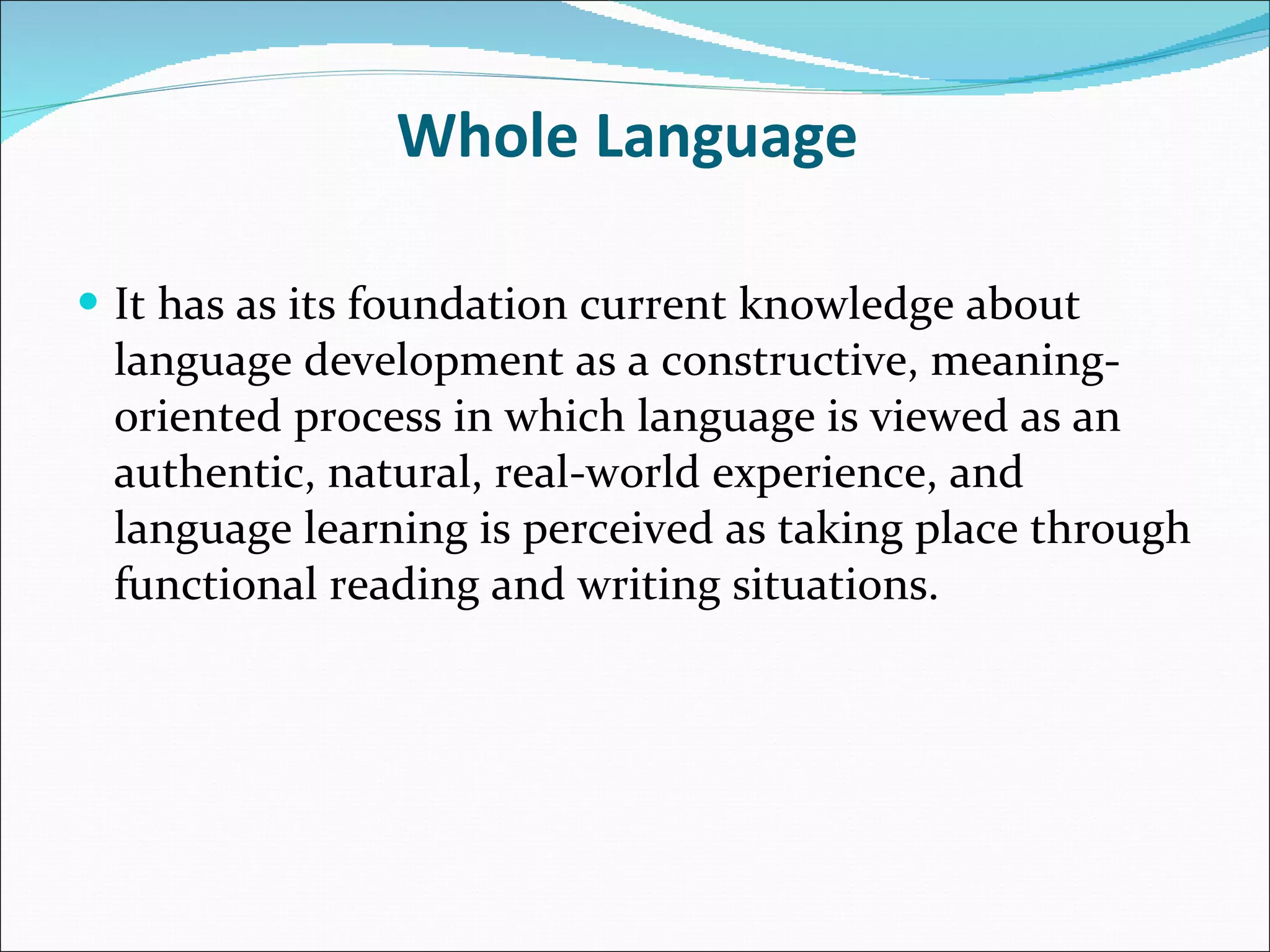 Whole Language  It has as its foundation current knowledge about language development as a constructive, meaning-oriented process in which language is viewed as an authentic, natural, real-world experience, and language learning is perceived as taking place through functional reading and writing situations. 