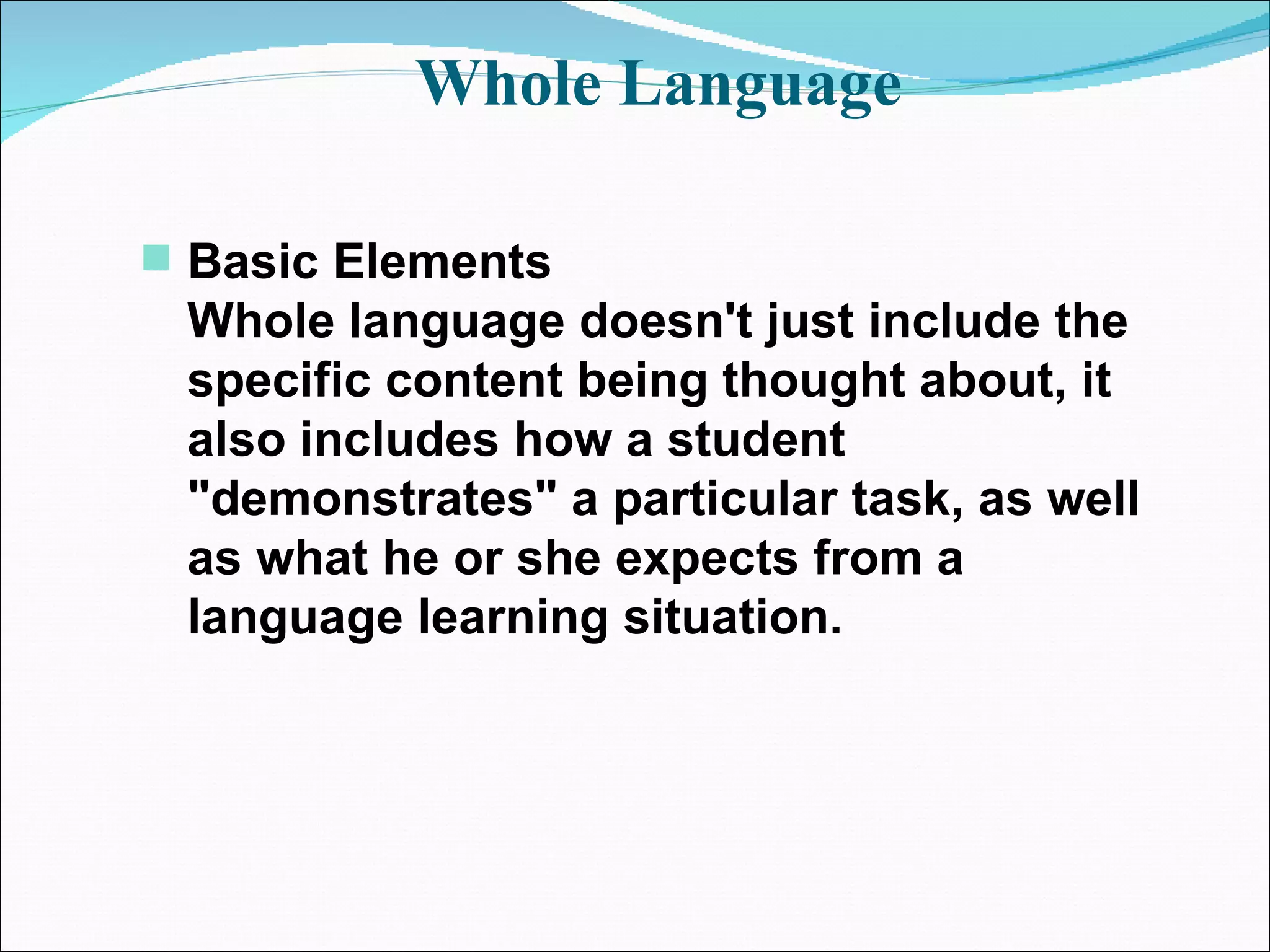 Whole Language  Basic Elements Whole language doesn't just include the specific content being thought about, it also includes how a student &quot;demonstrates&quot; a particular task, as well as what he or she expects from a language learning situation.   