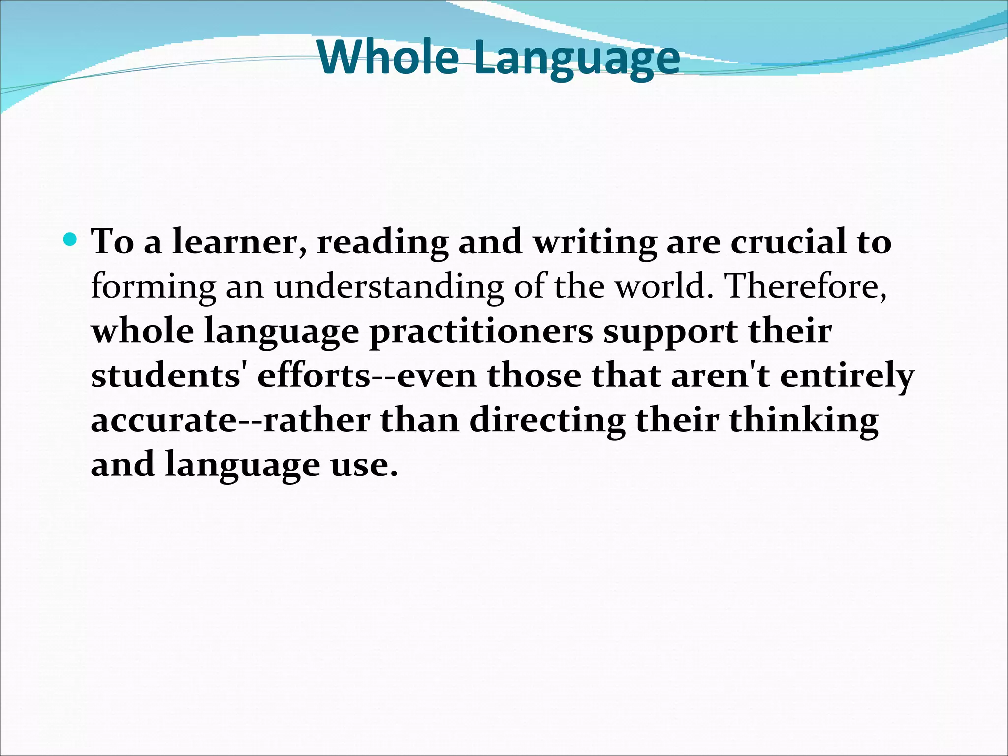 Whole Language   To a learner, reading and writing are crucial to  forming an understanding of the world. Therefore,  whole language practitioners support their students' efforts--even those that aren't entirely accurate--rather than directing their thinking and language use.   