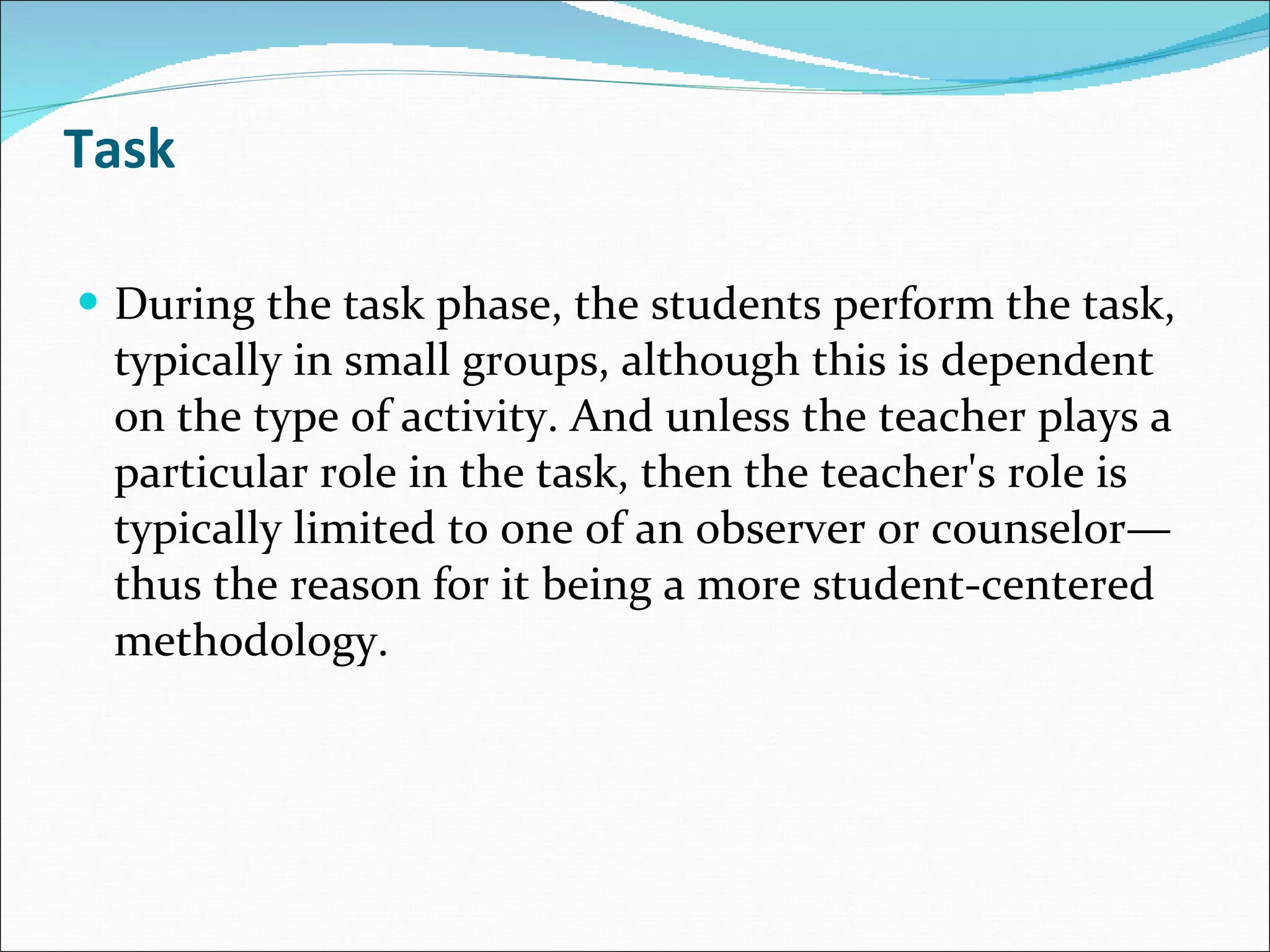 Task During the task phase, the students perform the task, typically in small groups, although this is dependent on the type of activity. And unless the teacher plays a particular role in the task, then the teacher's role is typically limited to one of an observer or counselor—thus the reason for it being a more student-centered methodology. 