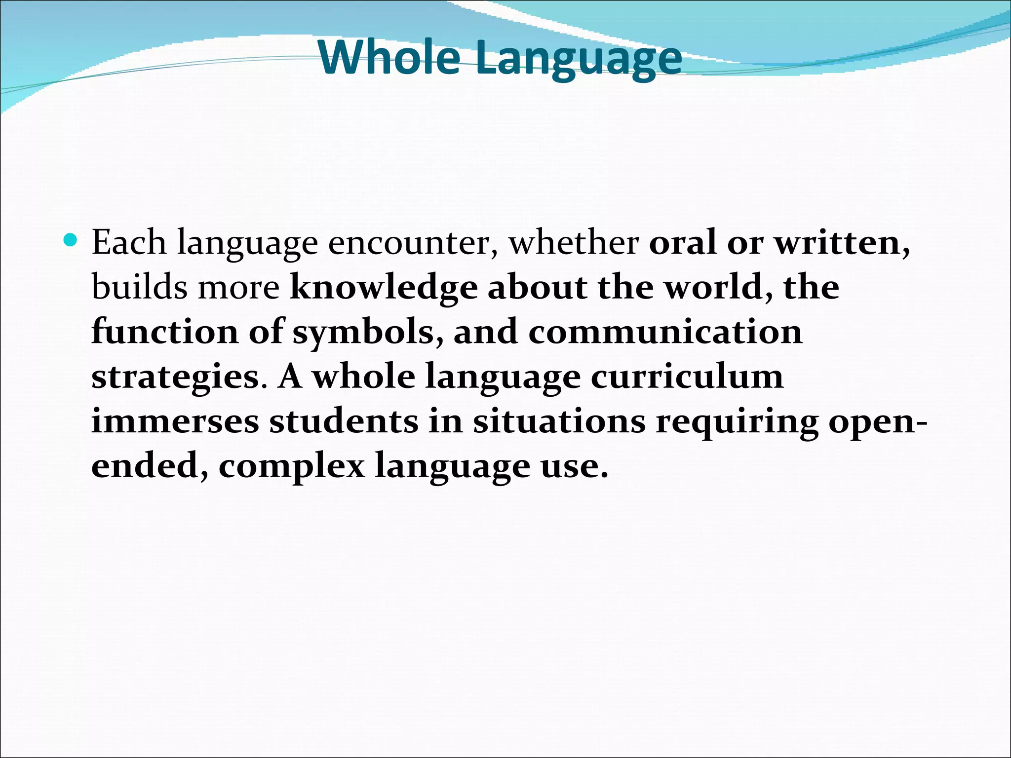 Whole Language   Each language encounter, whether  oral or written,  builds more  knowledge about the world, the function of symbols, and communication strategies .  A whole language curriculum immerses students in situations requiring open-ended, complex language use.   