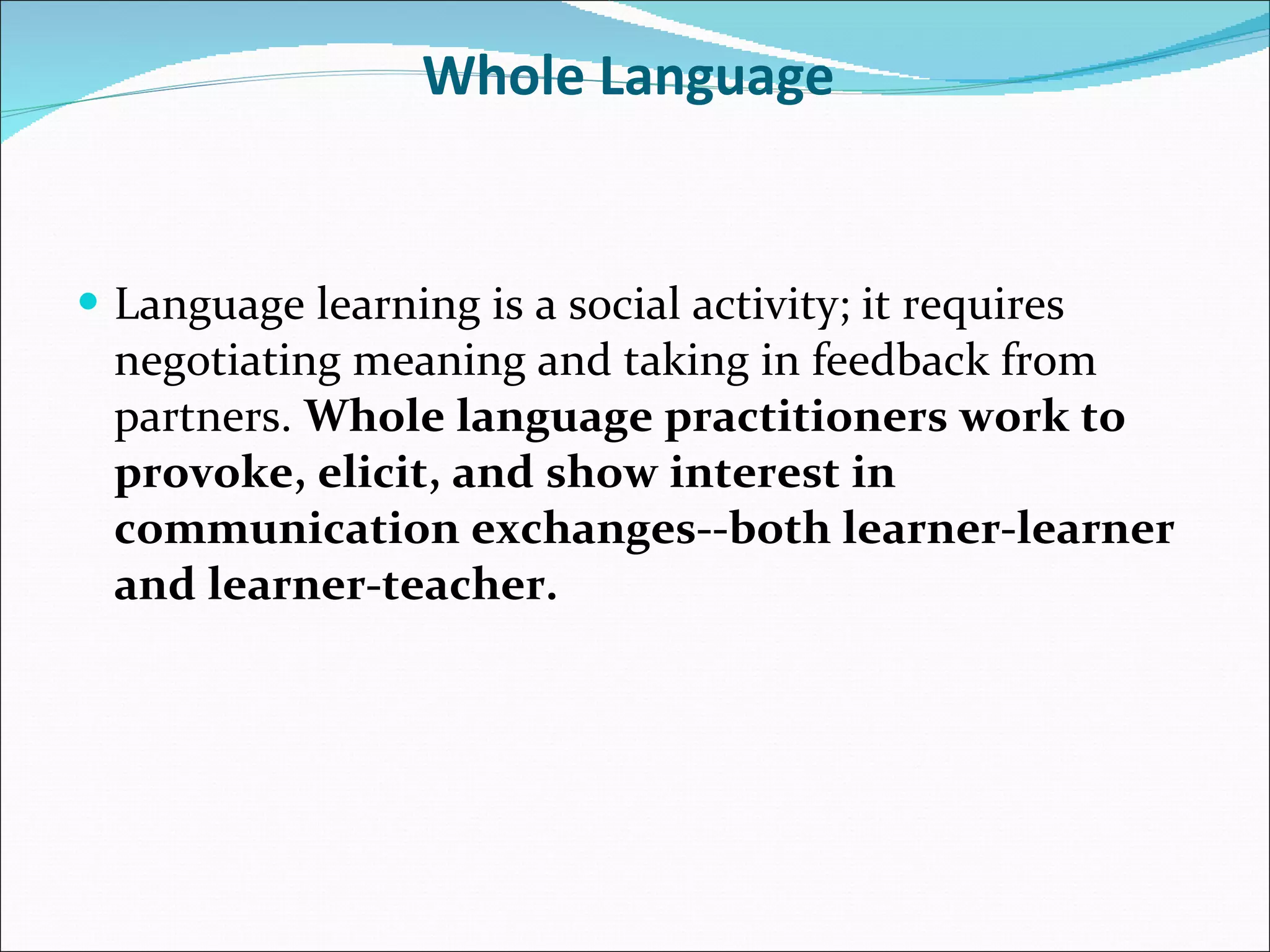 Whole Language  Language learning is a social activity; it requires negotiating meaning and taking in feedback from partners.  Whole language practitioners work to provoke, elicit, and show interest in communication exchanges--both learner-learner and learner-teacher. 