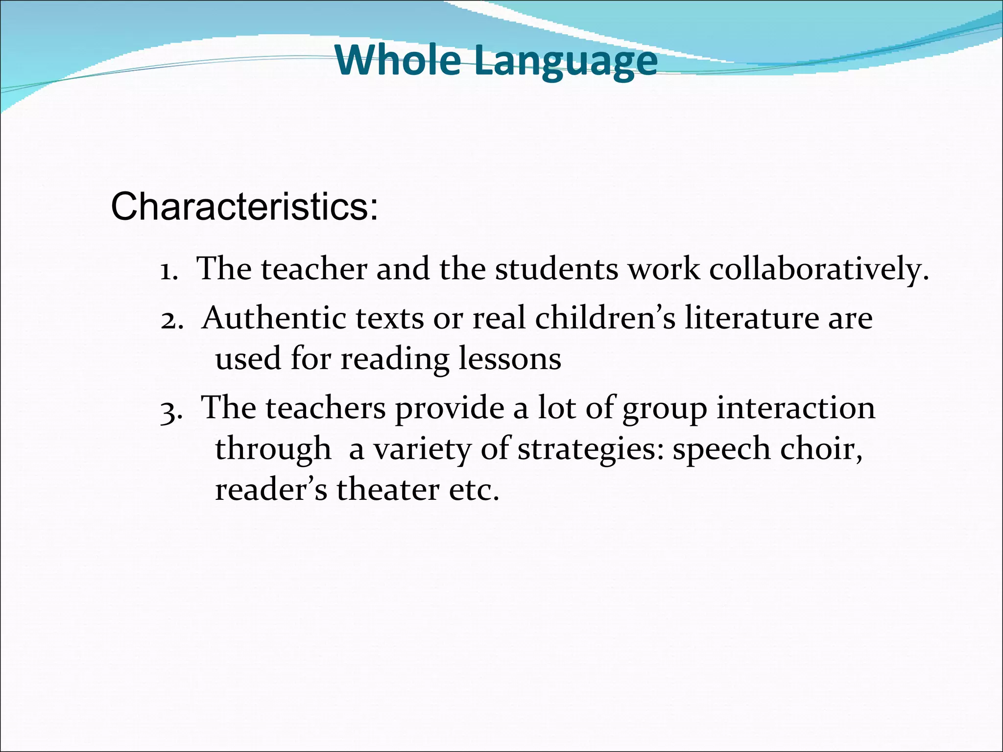 Whole Language  1.  The teacher and the students work collaboratively. 2.  Authentic texts or real children’s literature are used for reading lessons 3.  The teachers provide a lot of group interaction through  a variety of strategies: speech choir, reader’s theater etc. Characteristics: 