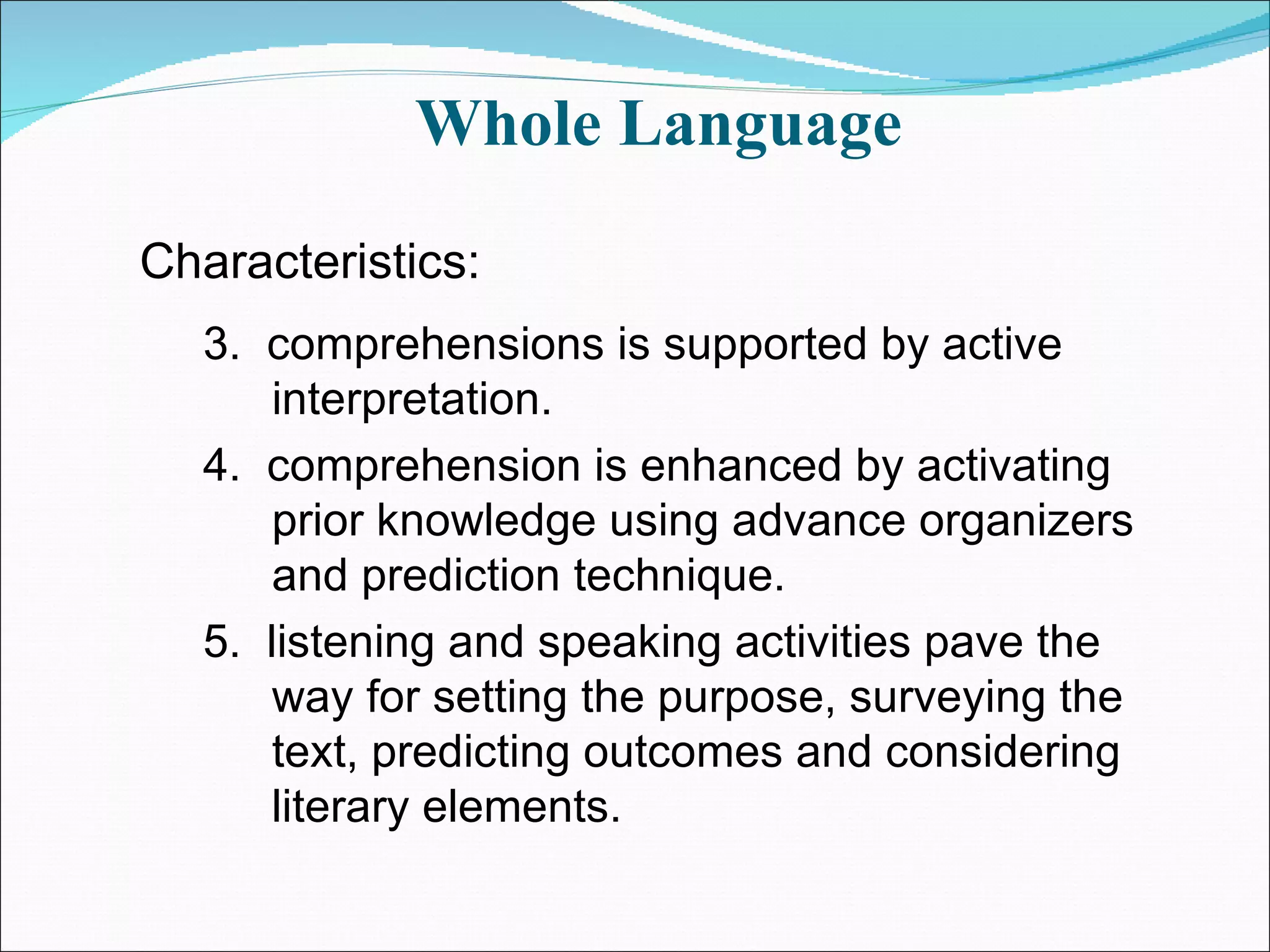 Whole Language  3.  comprehensions is supported by active interpretation.  4.  comprehension is enhanced by activating prior knowledge using advance organizers and prediction technique. 5.  listening and speaking activities pave the way for setting the purpose, surveying the text, predicting outcomes and considering literary elements. Characteristics: 