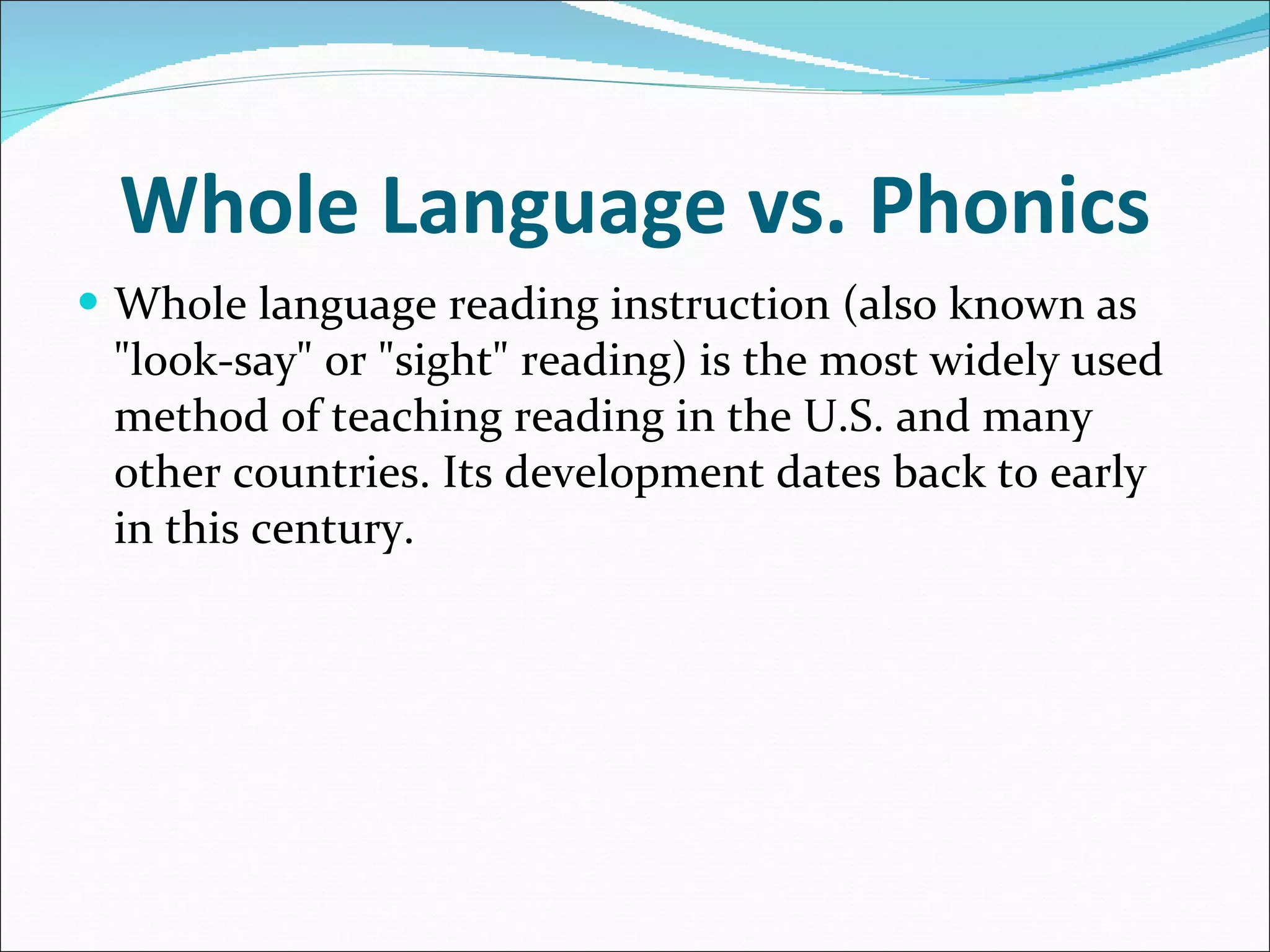 Whole Language vs. Phonics Whole language reading instruction (also known as &quot;look-say&quot; or &quot;sight&quot; reading) is the most widely used method of teaching reading in the U.S. and many other countries. Its development dates back to early in this century. 