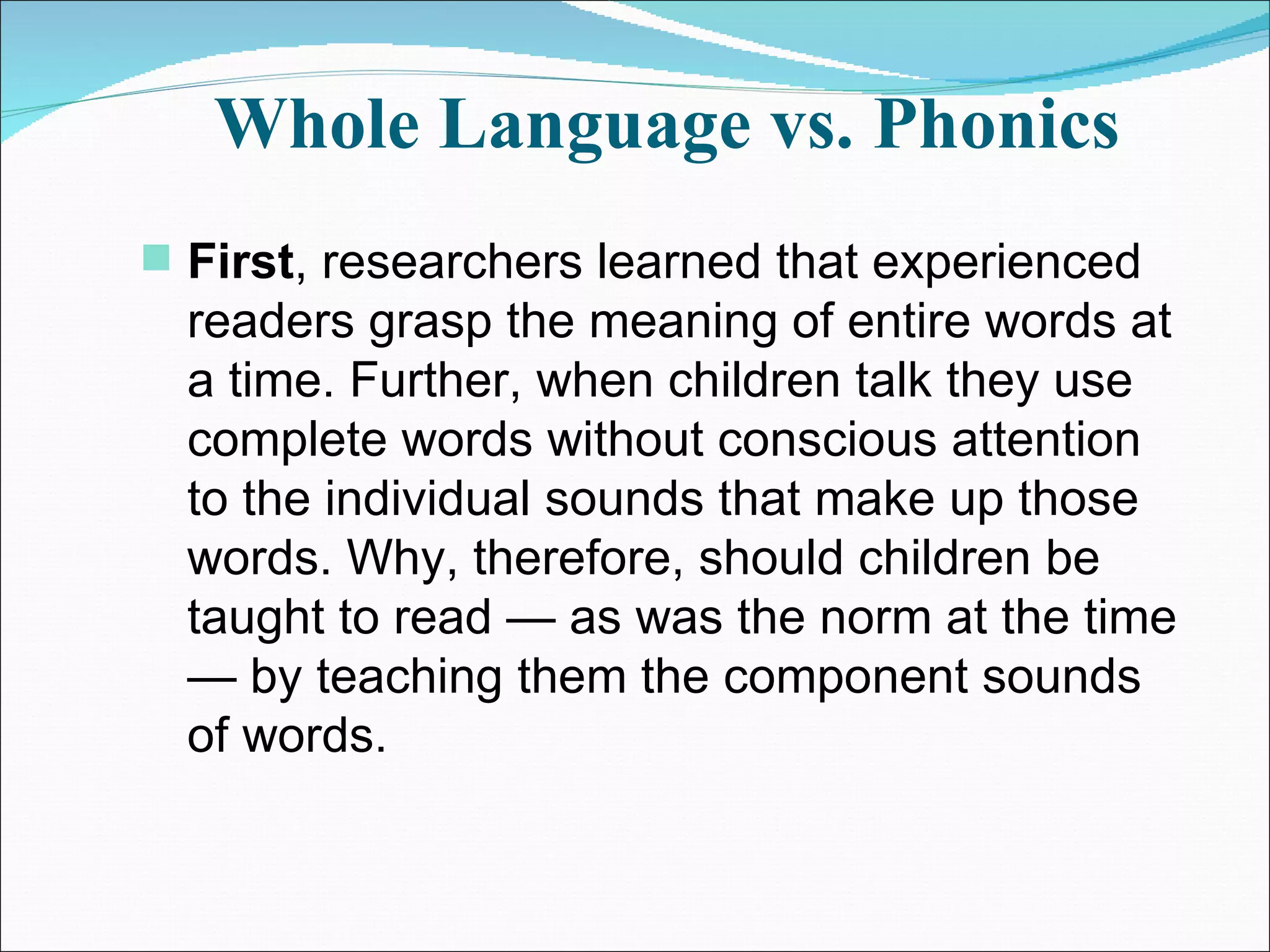 Whole Language vs. Phonics First , researchers learned that experienced readers grasp the meaning of entire words at a time. Further, when children talk they use complete words without conscious attention to the individual sounds that make up those words. Why, therefore, should children be taught to read — as was the norm at the time — by teaching them the component sounds of words.  