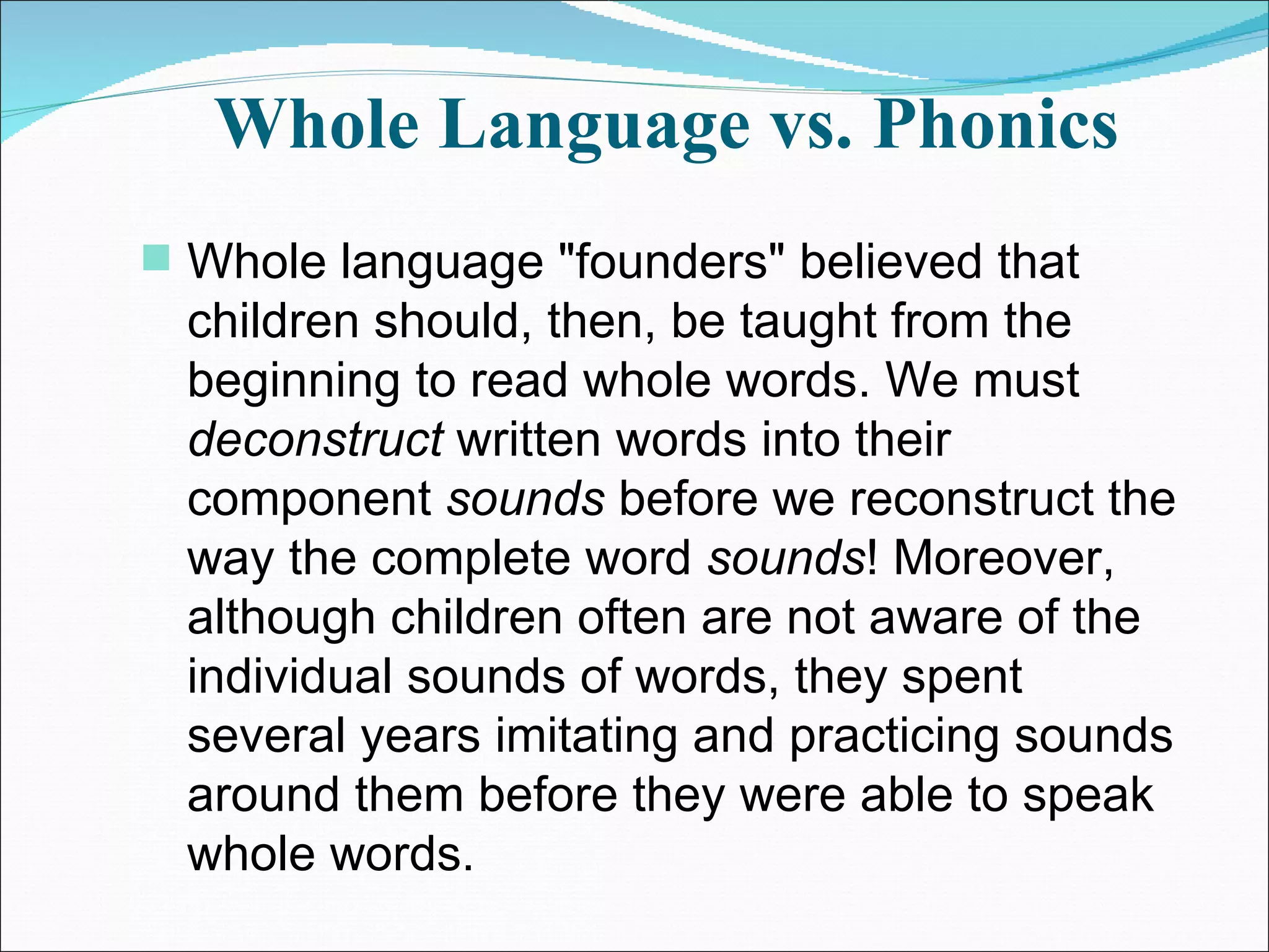 Whole Language vs. Phonics Whole language &quot;founders&quot; believed that children should, then, be taught from the beginning to read whole words. We must  deconstruct  written words into their component  sounds  before we reconstruct the way the complete word  sounds ! Moreover, although children often are not aware of the individual sounds of words, they spent several years imitating and practicing sounds around them before they were able to speak whole words.  
