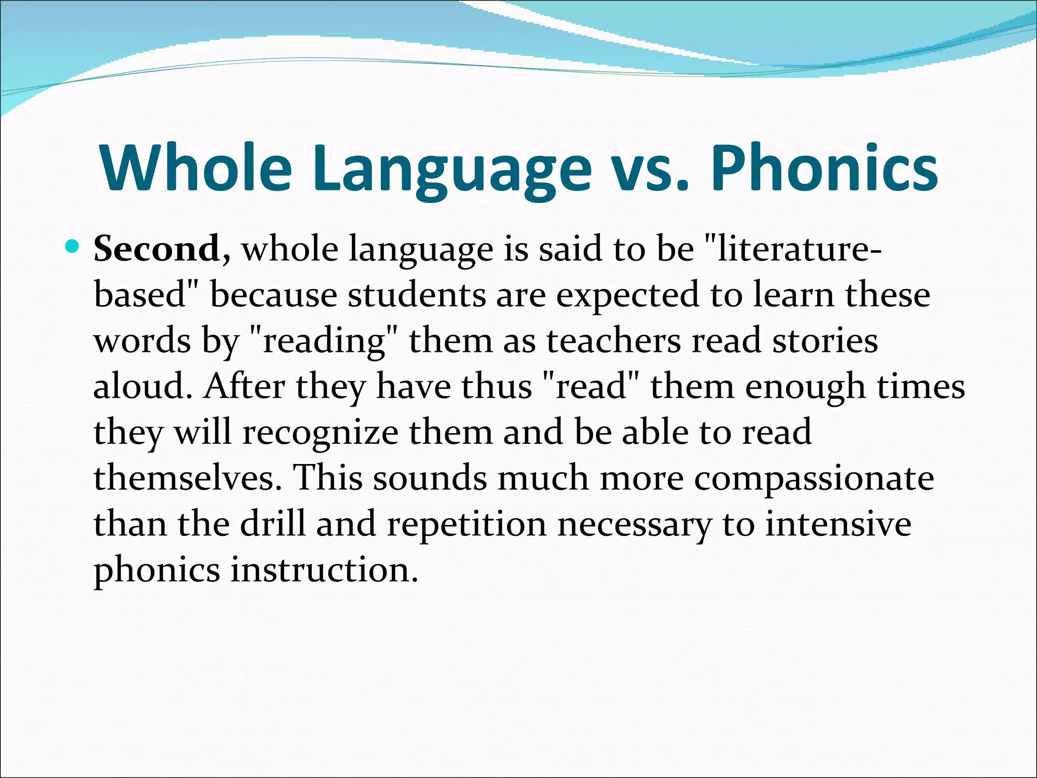 Whole Language vs. Phonics Second,  whole language is said to be &quot;literature-based&quot; because students are expected to learn these words by &quot;reading&quot; them as teachers read stories aloud. After they have thus &quot;read&quot; them enough times they will recognize them and be able to read themselves. This sounds much more compassionate than the drill and repetition necessary to intensive phonics instruction.  
