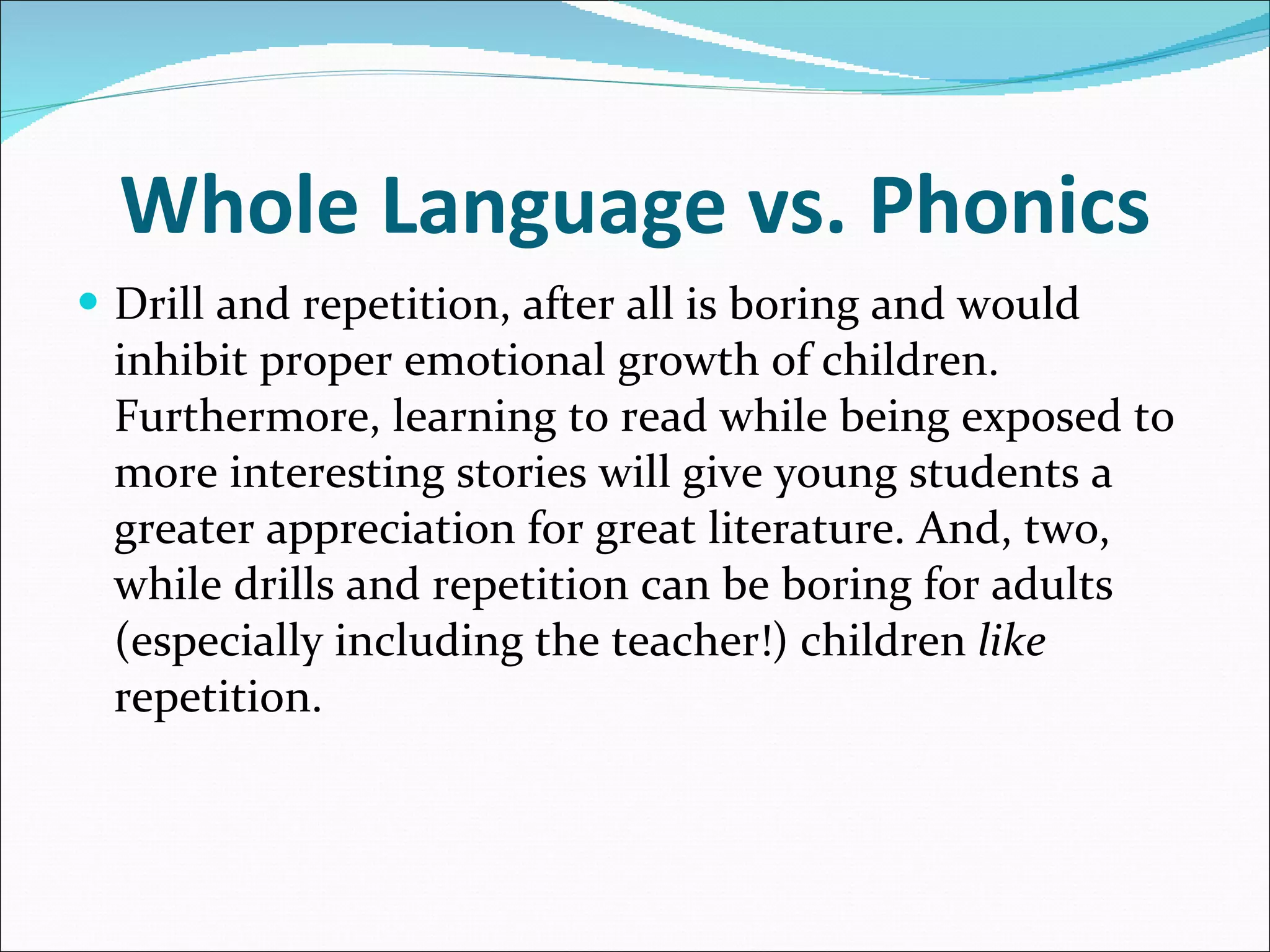 Whole Language vs. Phonics Drill and repetition, after all is boring and would inhibit proper emotional growth of children. Furthermore, learning to read while being exposed to more interesting stories will give young students a greater appreciation for great literature. And, two, while drills and repetition can be boring for adults (especially including the teacher!) children  like  repetition. 